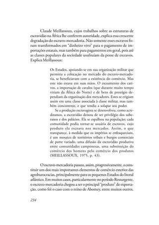 234
Claude Meillassoux, cujos trabalhos sobre as estruturas de
escravidão na África lhe conferem autoridade, explica essa crescente
degradação do escravo-mercadoria. Não somente esses escravos fo-
ram transformados em “dinheiro vivo” para o pagamento de im-
portações estatais, mas também para pagamentos em geral, pois até
as classes populares da sociedade usufruíam da posse de escravos.
Explica Meillassoux:
Os Estados, apoiando-se em sua organização militar que
permitia a colocação no mercado do escravo-mercado-
ria, se beneficiavam com a existência do comércio. Mas
este não estava em suas mãos. O escoamento dos cati-
vos, a importação de cavalos (que durante muito tempo
viriam da África do Norte) e de bens de prestígio de-
pendiam da organização dos mercadores. Estes se erigiam
assim em uma classe associada à classe militar, mas tam-
bém concorrente, e que tendia a solapar seu poder.
Se a produção escravagista se desenvolveu, como acre-
ditamos, a escravidão deixou de ser privilégio dos sobe-
ranos e dos palácios. Ela se espalhou na população; cada
comunidade podia tornar-se usuária de escravos, cujo
produto ela escoava nos mercados. Assim, o que
transparece, à medida que os impérios se enfraqueciam,
é um mosaico de territórios tribais e burgos comerciais
de porte variado, uma difusão da escravidão produtiva
entre comunidades camponesas, uma substituição do
comércio dos homens pelo comércio dos produtos
(MEILLASSOUX, 1975, p. 43).
Oescravo-mercadoriapassou,assim,progressivamente,acons-
tituir um dos mais importantes elementos de comércio exterior das
agroburocracias, principalmente para os pequenos Estados do litoral
atlântico.Emmuitoscasos,particularmentenoperíodoRessurgente,
o escravo-mercadoria chegou a ser o principal “produto” de exporta-
ção, como foi o caso com o reino de Abomey, entre muitos outros.
 