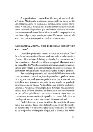235
A importância ascendente dos tráficos negreiros com destino
ao Oriente Médio árabe-semita e ao mundo ocidental parece ter tido
um impacto decisivo no crescimento exponencial do escravo-merca-
doria. Nesse caso, é plausível que as elites comerciais e políticas afri-
canas, carecendo de produtos que atraíssem os mercados exteriores,
tenham contornado essa dificuldade recorrendo à sua própria mão-
de-obra servil para pagar suas importações. Como veremos mais adi-
ante, essa explicação não pode ser totalmente descartada.
A ESCRAVATURA AFRICANA: MODO DE PRODUÇÃO DOMINANTE OU
SUBALTERNO?
O quadro apresentado sobre a escravatura nos reinos Wolof
foi voluntariamente simplificado, sendo omitidas aquelas ramifica-
çõesespecíficas(relaçõesdelinhagem,vinculaçõescomascastas,etc.)
que poderiam ter ofuscado a realidade mais geral. Mas as estruturas
de escravidão dos Wolof apresentam suficientes características uni-
versais, com relação às outras formações do gênero observadas no
continente, para justificar a sua utilização como exemplo genérico.
Se o modelo apresentado pela sociedade Wolof corresponde,
como pensamos, a uma situação mais generalizada, pode-se susten-
tar a argumentação de certos especialistas de que se trata de uma
sociedade com escravos, mas não de um modo de produção
escravista, como no caso da Antiguidade greco-romana ou da escra-
vatura nas Américas, por exemplo. Essa distinção poderia ser assi-
milada a um sofisma, mas trata-se de muito mais do que semânti-
ca. Na África pré-islâmica, escravos e homens livres exerciam
comumente as mesmas funções produtivas, lado a lado, funcio-
nando praticamente como os servos da Europa medieval.
Paul E. Lovejoy, grande estudioso da escravidão africana,
pensa que algumas dessas sociedades africanas teriam desenvolvi-
do a escravidão como modo de produção dominante. Ele se refere
ao caso específico do Império Songai, sob a dinastia dos Askias,
 