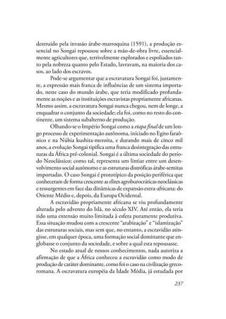 237
destruído pela invasão árabe-marroquina (1591), a produção es-
sencial no Songai repousou sobre a mão-de-obra livre, essencial-
mente agricultores que, terrivelmente explorados e espoliados tan-
to pela nobreza quanto pelo Estado, lavravam, na maioria dos ca-
sos, ao lado dos escravos.
Pode-se argumentar que a escravatura Songai foi, justamen-
te, a expressão mais franca de influências de um sistema importa-
do, neste caso do mundo árabe, que teria modificado profunda-
mente as noções e as instituições escravistas propriamente africanas.
Mesmo assim, a escravatura Songai nunca chegou, nem de longe, a
enquadrar o conjunto da sociedade; ela foi, como no resto do con-
tinente, um sistema subalterno de produção.
Olhando-se o Império Songai como a etapa final de um lon-
go processo de experimentação autônoma, iniciado no Egito faraô-
nico e na Núbia kushita-meroíta, e durando mais de cinco mil
anos, a evolução Songai tipifica uma franca desintegração das estru-
turas da África pré-colonial. Songai é a última sociedade do perío-
do Neoclássico; como tal, representa um limiar entre um desen-
volvimento social autônomo e as estruturas distróficas árabe-semitas
importadas. O caso Songai é prototípico da posição periférica que
conheceramdeformacrescenteaselitesagroburocráticasneoclássicas
e ressurgentes em face das dinâmicas de expansão extra-africana: do
Oriente Médio e, depois, da Europa Ocidental.
A escravidão propriamente africana se viu profundamente
alterada pelo advento do Islã, no século XIV. Até então, ela teria
tido uma extensão muito limitada à esfera puramente produtiva.
Essa situação mudou com a crescente “arabização” e “islamização”
das estruturas sociais, mas sem que, no entanto, a escravidão atin-
gisse, em qualquer época, uma formação social dominante que en-
globasse o conjunto da sociedade, e sobre a qual esta repousasse.
No estado atual de nossos conhecimentos, nada autoriza a
afirmação de que a África conheceu a escravidão como modo de
produção de caráter dominante, como foi o caso na civilização greco-
romana. A escravatura européia da Idade Média, já estudada por
 