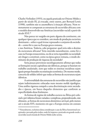 238
Charles Verlinden (1955), ou aquela praticada no Oriente Médio a
partir do século IX, já evocada, entre outros, por Bernard Lewis
(1990), também não se assemelhava à situação africana. Nem re-
motamente se comparam as estruturas de escravidão africana com
o modelo desenvolvido nas Américas (escravidão-racial) a partir do
século XVI.46
Não parece ter surgido em parte alguma do continente, em
qualquer época que se considere, um modo de produção escravista
dominante – sobre o qual tivesse repousado o conjunto da socieda-
de – como foi o caso na Europa greco-romana, no Oriente Médio
e nas Américas. Todavia, cabe perguntar: qual teria sido o destino
da escravatura africana? Teria morrido naturalmente, como foi o
caso na Europa renascentista, ou ela se teria expandido na sociedade
até chegar a constituir, como na época greco-romana, o modo do-
minante de produção de riquezas da sociedade?
Seria pouco proveitoso sociologicamente afirmar que todas
as formações sociais capitalistas são idênticas, porque se baseiam no
trabalho assalariado, nem que todos os sistemas socialistas sejam
iguais porque baseados na estatização econômica. Do mesmo modo,
careceria de solidez inferir que todas as formas de escravatura sejam
idênticas.
A universalidade das estruturas de escravidão não justifica que
sejam indistintamente colocadas num mesmo molde tipológico.
Uma análise rigorosa compele a uma discriminação entre socieda-
des e épocas, em busca daqueles elementos que conferem as
especificidades desse fenômeno.
As formas de regime de trabalho escravo na África pré-colo-
nial e pré-islâmica foram variadas e complexas, preponderando, não
obstante, as formas de escravatura doméstico-serviçal, pelo menos
até o século XVI, momento em que a Europa entrou em contato
46
Naturalmente, excluímos desta consideração o caso da África Setentrional con-
quistada e povoada pelos árabes, onde foi imposta e praticada em grande escala a
escravidão racial oriunda do Oriente Médio árabe-semita.
 