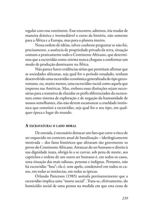 239
regular com esse continente. Esse encontro, sabemos, iria mudar de
maneira drástica e irremediável o curso da história, não somente
para a África e a Europa, mas para o planeta inteiro.
Nessa ordem de idéias, talvez coubesse perguntar se não foi,
precisamente, a ausência de propriedade privada da terra, situação
comum a praticamente todo o Continente Africano, que determi-
nou que a escravidão como sistema nunca chegasse a conformar um
modo de produção dominante na África.
Não parece haver evidências sérias que permitam afirmar que
as sociedades africanas, seja qual for o período estudado, tenham
desenvolvido uma escravidão econômica generalizada do tipo greco-
romano, ou, muito menos, uma escravidão-racial como aquela que
imperou nas Américas. Mas, embora essas distinções sejam neces-
sárias para a tentativa de elucidar os perfis diferenciados da escrava-
tura como sistema de exploração e de negação da humanidade de
nossos semelhantes, elas não devem escamotear a crueldade intrín-
seca que constitui a escravidão, seja qual for o seu tipo, em qual-
quer época e lugar do mundo.
A ESCRAVATURA: O LADO MORAL
De entrada, é necessário destacar um fato que corre o risco de
ser esquecido no contexto atual de banalização – ideologicamente
motivada – dos fatos históricos que afetaram tão gravemente os
povos do Continente Africano. Arrancar do ser humano o direito à
sua dignidade inata, obrigá-lo a se curvar, sob pena de morte, aos
caprichos e ordens de um outro ser humano é, em todos os casos,
uma situação das mais odiosas, penosas e indignas. Portanto, não
há escravidão “boa”; ela é, sem apelo, condenável em todos os ca-
sos, em todas as instâncias, em todas as épocas.
Orlando Patterson (1985) assinala pertinentemente que a
escravidão implica uma “morte social”. Trata-se, efetivamente, do
homicídio social de uma pessoa na medida em que esta cessa de
 