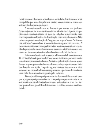 240
existir como ser humano aos olhos da sociedade dominante, e se vê
compelida, por uma força brutal maior, a comportar-se como um
animal não-humano qualquer.
A escravização de um ser humano por outro, em qualquer
época, seja qual for a sua razão ou circunstância, ou o tipo de ocupa-
ção à qual estaria destinada tal força de trabalho, sempre será a mais
cruel expressão na história da dominação entre seres humanos. Não
existe a suposta escravização de “negros por negros” ou de “africanos
por africanos”, como hoje se constitui num argumento corrente. A
escravaturaafricanaéenãopodeservistasenãocomomaisumexem-
plo da propensão do ser humano de exercer a violência contra um
outro ser humano sob o impulso da cobiça e do afã do lucro.
Foi um verdadeiro crime contra a Humanidade arrancar entre
12 e 15 milhões de pessoas do Continente Africano, para serem sis-
tematicamente escravizadas nas Américas pelo simples fato de serem
de raça negra e, presumivelmente, de uma estirpe supostamente infe-
rior.Issonãotemapelo.Eaquelesargumentosqueintentamamenizá-
lo devem ser enquadrados como argumentos especiosos derivados de
uma visão de mundo impregnada pelo racismo.
Tentar justificar qualquer maneira de escravidão – onde quer
que seja, por qualquer motivo ou em qualquer época – é colocar-se
automaticamente do lado do opressor, solidarizar-se com ele, for-
mar parte de sua quadrilha de interesses e, enfim, assumir sua iden-
tidade.
 
