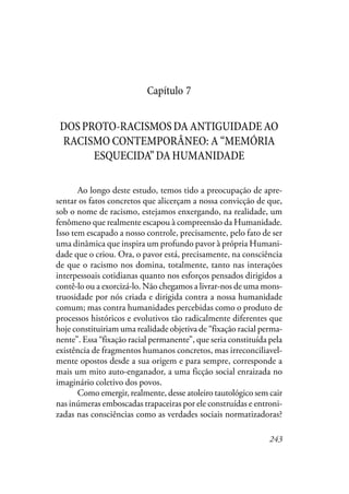 243
Capítulo 7
DOSPROTO-RACISMOSDAANTIGUIDADEAO
RACISMO CONTEMPORÂNEO: A “MEMÓRIA
ESQUECIDA”DAHUMANIDADE
Ao longo deste estudo, temos tido a preocupação de apre-
sentar os fatos concretos que alicerçam a nossa convicção de que,
sob o nome de racismo, estejamos enxergando, na realidade, um
fenômeno que realmente escapou à compreensão da Humanidade.
Isso tem escapado a nosso controle, precisamente, pelo fato de ser
uma dinâmica que inspira um profundo pavor à própria Humani-
dade que o criou. Ora, o pavor está, precisamente, na consciência
de que o racismo nos domina, totalmente, tanto nas interações
interpessoais cotidianas quanto nos esforços pensados dirigidos a
contê-lo ou a exorcizá-lo. Não chegamos a livrar-nos de uma mons-
truosidade por nós criada e dirigida contra a nossa humanidade
comum; mas contra humanidades percebidas como o produto de
processos históricos e evolutivos tão radicalmente diferentes que
hoje constituiriam uma realidade objetiva de “fixação racial perma-
nente”. Essa “fixação racial permanente”, que seria constituída pela
existência de fragmentos humanos concretos, mas irreconciliavel-
mente opostos desde a sua origem e para sempre, corresponde a
mais um mito auto-enganador, a uma ficção social enraizada no
imaginário coletivo dos povos.
Como emergir, realmente, desse atoleiro tautológico sem cair
nas inúmeras emboscadas trapaceiras por ele construídas e entroni-
zadas nas consciências como as verdades sociais normatizadoras?
 