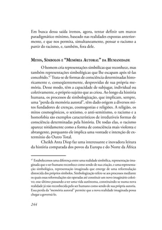 244
Em busca dessa saída iremos, agora, tentar definir um marco
paradigmático mínimo, baseado nas realidades expostas anterior-
mente, e que nos permita, simultaneamente, pensar o racismo a
partir do racismo, e, também, fora dele.
MITOS, SÍMBOLOS E “MEMÓRIA AUTORAL’’ DA HUMANIDADE
O homem cria representações simbólicas que reconhece, mas
também representações simbológicas que lhe escapam após tê-las
concebido.47
Trata-se de formas de consciência determinadas histo-
ricamente e, conseqüentemente, desprovidas de sua própria me-
mória. Desse modo, têm a capacidade de subjugar, individual ou
coletivamente, o próprio sujeito que as criou. Ao longo da história
humana, os processos de simbologização, que implicam, sempre,
uma “perda da memória autoral”, têm dado origem a diversos mi-
tos fundadores de crenças, cosmogonias e religiões. A religião, os
mitos cosmogônicos, o sexismo, o anti-semitismo, o racismo e a
homofobia são exemplos característicos de irredutíveis formas de
consciência determinadas pela história. De todas elas, o racismo
aparece nitidamente como a forma de consciência mais violenta e
abrangente, porquanto ele implica uma vontade e intenção de ex-
termínio do Outro Total.
Cheikh Anta Diop faz uma interessante e inovadora leitura
da história comparada dos povos da Europa e do Norte da África
47
Estabelecemos uma diferença entre uma realidadesimbólica, representação ima-
ginada que o ser humano reconhece como sendo de sua criação, e uma representa-
ção simbológica, representação imaginada que emerge de uma reformulação
distorcida dos próprios símbolos. Simbologização refere-se aos processos mediante
os quais essas reformulações são operadas até constituir um novo imaginário coleti-
vo; esse último passando a ter uma vida autônoma, constituindo-se numa nova
realidade já não reconhecida pelo ser humano como sendo de sua própria autoria.
Essa perda da “memória autoral” permite que a nova realidade imaginada possa
chegar a governá-lo.
 