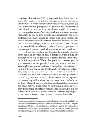 246
história da Humanidade.49
Dessa interpretação deduz-se que o ra-
cismo não poderia ter surgido num só lugar geográfico e cultural, a
partir do qual se teria irradiado para as outras sociedades, senão que
seria um fenômeno “plurigenético”. Também não condiz com os
fatos históricos a conclusão de que ele teria surgido em um mo-
mento específico unico. As evidências de que dispomos apontam
para o fato de que ele teria surgido, autonomamente, em vários
cantos do Planeta, em diferentes épocas, e em várias culturas não
necessariamente conectadas entre si. Essa visão das coisas poderia
parecer até mesmo ilógica, caso não se levasse em conta o contexto
geral das realidades confrontadas pelas diferentes populações hu-
manas naquele grande período de transição que foi o Neolítico.
O Neolítico implicou movimentos de migração massivos
como nunca antes vistos em toda a história da humanidade, em
grande parte em virtude da drástica mudança de clima após a retira-
da da última glaciação (Würn). Isso gerou um contexto geral de
grandes encontros entre populações que, até então, se desconheci-
am completamente, revertendo em prolongados e traumáticos con-
frontos entre povos euro-asiáticos leucodérmicos (europeus bran-
cos, semitas ou amarelos asiáticos) e povos meridionais
melanodérmicos (afro-dravidiano-melanésicos). Esses grandes mo-
mentos de graves crises na história das relações humanas, hoje com-
pletamente esquecidos, desembocaram no mesmo resultado: no
confisco violento de vastos territórios e na substituição populacional
dos povos nativos, assim como no surgimento de uma nova or-
dem da sociedade baseada em conceitos raciológicos. Há indícios
cada vez mais precisos de que nas Américas, também, se protagoni-
zaram esses conflitos, com os mesmos resultados devastadores.
49
Ao mundo ideológico corresponde uma intelecção consciente da realidade com
fins de conformá-la a um paradigma totalizante (ideologias, filosofias e religiões
organizadas). Porém, o mundo de signos remete ao universo de representações
simbólicas (caracterização cosmogônica ou artística) e, também, simbológica (pro-
cesso de sublimação total da realidade para uma esfera irreal e fantasmática).
 