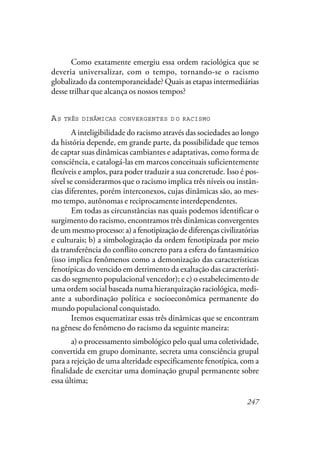 247
Como exatamente emergiu essa ordem raciológica que se
deveria universalizar, com o tempo, tornando-se o racismo
globalizado da contemporaneidade? Quais as etapas intermediárias
desse trilhar que alcança os nossos tempos?
AS TRÊS DINÂMICAS CONVERGENTES D O RACISMO
A inteligibilidade do racismo através das sociedades ao longo
da história depende, em grande parte, da possibilidade que temos
de captar suas dinâmicas cambiantes e adaptativas, como forma de
consciência, e catalogá-las em marcos conceituais suficientemente
flexíveis e amplos, para poder traduzir a sua concretude. Isso é pos-
sível se considerarmos que o racismo implica três níveis ou instân-
cias diferentes, porém interconexos, cujas dinâmicas são, ao mes-
mo tempo, autônomas e reciprocamente interdependentes.
Em todas as circunstâncias nas quais podemos identificar o
surgimento do racismo, encontramos três dinâmicas convergentes
de um mesmo processo: a) a fenotipização de diferenças civilizatórias
e culturais; b) a simbologização da ordem fenotipizada por meio
da transferência do conflito concreto para a esfera do fantasmático
(isso implica fenômenos como a demonização das características
fenotípicas do vencido em detrimento da exaltação das característi-
cas do segmento populacional vencedor); e c) o estabelecimento de
uma ordem social baseada numa hierarquização raciológica, medi-
ante a subordinação política e socioeconômica permanente do
mundo populacional conquistado.
Iremos esquematizar essas três dinâmicas que se encontram
na gênese do fenômeno do racismo da seguinte maneira:
a) o processamento simbológico pelo qual uma coletividade,
convertida em grupo dominante, secreta uma consciência grupal
para a rejeição de uma alteridade especificamente fenotípica, com a
finalidade de exercitar uma dominação grupal permanente sobre
essa última;
 