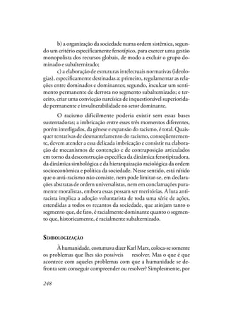 248
b) a organização da sociedade numa ordem sistêmica, segun-
do um critério especificamente fenotípico, para exercer uma gestão
monopolista dos recursos globais, de modo a excluir o grupo do-
minado e subalternizado;
c) a elaboração de estruturas intelectuais normativas (ideolo-
gias), especificamente destinadas a: primeiro, regulamentar as rela-
ções entre dominados e dominantes; segundo, inculcar um senti-
mento permanente de derrota no segmento subalternizado; e ter-
ceiro, criar uma convicção narcísica de inquestionável superiorida-
de permanente e invulnerabilidade no setor dominante.
O racismo dificilmente poderia existir sem essas bases
sustentadoras; a imbricação entre esses três momentos diferentes,
porém interligados, da gênese e expansão do racismo, é total. Quais-
quer tentativas de desmantelamento do racismo, conseqüentemen-
te, devem atender a essa delicada imbricação e consistir na elabora-
ção de mecanismos de contenção e de contraposição articulados
em torno da desconstrução específica da dinâmica fenotipizadora,
da dinâmica simbológica e da hierarquização raciológica da ordem
socioeconômica e política da sociedade. Nesse sentido, está nítido
que o anti-racismo não consiste, nem pode limitar-se, em declara-
ções abstratas de ordem universalistas, nem em conclamações pura-
mente moralistas, embora essas possam ser meritórias. A luta anti-
racista implica a adoção voluntarista de toda uma série de ações,
estendidas a todos os recantos da sociedade, que atinjam tanto o
segmento que, de fato, é racialmente dominante quanto o segmen-
to que, historicamente, é racialmente subalternizado.
SIMBOLOGIZAÇÃO
Àhumanidade,costumavadizerKarlMarx,coloca-sesomente
os problemas que lhes são possíveis de resolver. Mas o que é que
acontece com aqueles problemas com que a humanidade se de-
fronta sem conseguir compreender ou resolver? Simplesmente, por
 