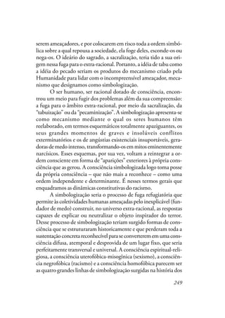 249
serem ameaçadores, e por colocarem em risco toda a ordem simbó-
lica sobre a qual repousa a sociedade, ela foge deles, esconde-os ou
nega-os. O ideário do sagrado, a sacralização, teria tido a sua ori-
gem nessa fuga para o extra-racional. Portanto, a idéia de tabu como
a idéia do pecado seriam os produtos do mecanismo criado pela
Humanidade para lidar com o incompreensível ameaçador, meca-
nismo que designamos como simbologização.
O ser humano, ser racional dotado de consciência, encon-
trou um meio para fugir dos problemas além da sua compreensão:
a fuga para o âmbito extra-racional, por meio da sacralização, da
“tabuização” ou da “pecaminização”. A simbologização apresenta-se
como mecanismo mediante o qual os seres humanos têm
reelaborado, em termos esquemáticos totalmente apaziguantes, os
seus grandes momentos de graves e insolúveis conflitos
exterminatórios e os de angústias existenciais insuportáveis, gera-
doras de medo intenso, transformando-os em mitos eminentemente
narcísicos. Esses esquemas, por sua vez, voltam a reintegrar a or-
dem consciente em forma de “aparições” exteriores à própria cons-
ciência que as gerou. A consciência simbologizada logo toma posse
da própria consciência – que não mais a reconhece – como uma
ordem independente e determinante. É nesses termos gerais que
enquadramos as dinâmicas constitutivas do racismo.
A simbologização seria o processo de fuga refugiatória que
permite às coletividades humanas ameaçadas pelo inexplicável (fun-
dador de medo) construir, no universo extra-racional, as respostas
capazes de explicar ou neutralizar o objeto inspirador do terror.
Desse processo de simbologização teriam surgido formas de cons-
ciência que se estruturaram historicamente e que perderam toda a
sustentação concreta reconhecível para se converterem em uma cons-
ciência difusa, atemporal e desprovida de um lugar fixo, que seria
perfeitamente transversal e universal. A consciência espiritual-reli-
giosa, a consciência uterofóbica-misogînica (sexismo), a consciên-
cia negrofóbica (racismo) e a consciência homofóbica parecem ser
as quatro grandes linhas de simbologização surgidas na história dos
 