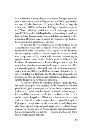 25
os estudos sobre as desigualdades sociorraciais feitos por organiza-
ções internacionais, como as Nações Unidas (ONU), e por entida-
des especializadas, da natureza do Instituto Brasileiro de Geografia
e Estatística (IBGE) e do Instituto de Pesquisa Econômica Aplica-
da (IPEA), confirmam estatisticamente as denúncias que, desde os
anos 1930, foram formuladas pela elite intelectual negra brasileira.
Este conjunto de constatações sobre a realidade sociorracial predo-
minante no Brasil converge no sentido do crescente perigo de cindi-
lo em dois “países” radicalmente opostos.
O conceito de Nação implica a noção de unidade, mas as
disparidades socioeconômicas e raciais constatadas no Brasil cons-
troem uma nítida e cruel polarização da população. Em decorrên-
cia desse quadro desolador, tem-se constatado a necessidade de
medidas que possam frear as profundas distorções com conotações
especificamente raciais. Desde o final da década de 1980, o Estado
brasileiro adota certas medidas direcionadas para a contenção dos
desníveis sociorraciais, como a criminalização do racismo, em 1989;
a adoção das políticas públicas de ações afirmativas com recorte
sociorracial, em 2000; e, em 2003, a instituição obrigatória do en-
sino geral da história da África e dos Afrodescendentes, criando um
momento de forte impacto nas consciências dos cidadãos, seja no
sentido de repulsa ou no de adesão entusiasta.
O apoio e os efeitos das medidas do Estado, a partir de 2003,
em prol da incorporação da metade afrodescendente do País têm
possibilitado, pela primeira vez, um debate aberto sobre uma reali-
dade mantida até então sob o manto do silêncio e da denegação.
Essas medidas, que anunciam, de forma simbólica, o fim da pro-
verbial omissão dos poderes públicos ante o fenomenal descompasso
sociorracial brasileiro, criam, potencialmente, as condições psico-
lógicas para o progressivo empoderamento da metade da popula-
ção. Pouco a pouco, chega à consciência de todos a realidade de que
manter essa enorme parte da Nação relegada à tamanha margina-
lização socioeconômica e cultural de faz com que haja um grave
risco à própria coesão nacional.
 