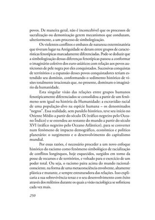 250
povos. De maneira geral, não é inconcebível que os processos de
sacralização ou demonização gerem mecanismos que conduzam,
ulteriormente, a um processo de simbologização.
Os violentos conflitos e embates de natureza exterminatória
que tiveram lugar na Antiguidade se deram entre grupos de caracte-
rísticas fenotípicas marcadamente diferenciadas. Pode-se deduzir que
a simbologização dessas diferenças fenotípicas passou a conformar
o imaginário coletivo dos euro-asiáticos com relação aos povos au-
tóctones de pele negra por eles conquistados. Sucessivas conquistas
de territórios e a expansão desses povos conquistadores teriam es-
tendido seu domínio, conformando o sedimento histórico de vi-
sões totalmente irracionais que, no presente, dominam o imaginá-
rio da humanidade.
Esta singular visão das relações entre grupos humanos
fenotipicamente diferenciados se consolidou a partir de um fenô-
meno sem igual na história da Humanidade: a escravidão racial
de uma população-alvo na espécie humana – os denominados
“negros”. Essa realidade, sem paralelo histórico, teve seu início no
Oriente Médio a partir do século IX (tráfico negreiro pelo Ocea-
no Índico) e se estendeu ao restante do mundo a partir do século
XVI (tráfico negreiro pelo Oceano Atlântico), para se converter
num fenômeno de impacto demográfico, econômico e político
planetário: o surgimento e o desenvolvimento do capitalismo
mundial.
Por essas razões, é necessário proceder a um novo enfoque
histórico do racismo como fenômeno simbológico de racialização
de conflitos longínquos, hoje esquecidos, surgidos em torno da
posse de recursos e de territórios, e voltado para o exercício de um
poder total. Ou seja, o racismo paira acima do mundo racional-
consciente, na forma de uma metaconsciência envolvente, altamente
plástica e mutante, e sempre estruturadora das relações. Isso expli-
caria a sua sobrevivência tenaz e o seu desenvolvimento com êxito
através dos milênios durante os quais a visão raciológica se sofisticou
cada vez mais.
 