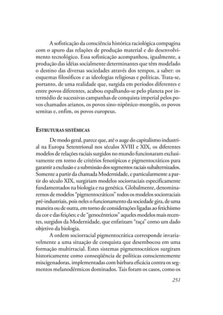 251
A sofisticação da consciência histórica raciológica compagina
com o apuro das relações de produção material e do desenvolvi-
mento tecnológico. Essa sofisticação acompanhou, igualmente, a
produção das idéias socialmente determinantes que têm modelado
o destino das diversas sociedades através dos tempos, a saber: os
esquemas filosóficos e as ideologias religiosas e políticas. Trata-se,
portanto, de uma realidade que, surgida em períodos diferentes e
entre povos diferentes, acabou espalhando-se pelo planeta por in-
termédio de sucessivas campanhas de conquista imperial pelos po-
vos chamados arianos, os povos sino-nipônico-mongóis, os povos
semitas e, enfim, os povos europeus.
ESTRUTURAS SISTÊMICAS
De modo geral, parece que, até o auge do capitalismo industri-
al na Europa Setentrional nos séculos XVIII e XIX, os diferentes
modelos de relações raciais surgidos no mundo funcionaram exclusi-
vamente em torno de critérios fenotípicos e pigmentocráticos para
garantiraexclusãoeasubmissãodossegmentosraciaissubalternizados.
Somente a partir da chamada Modernidade, e particularmente a par-
tir do século XIX, surgiriam modelos sociorraciais especificamente
fundamentados na biologia e na genética. Globalmente, denomina-
remos de modelos “pigmentocráticos” todos os modelos sociorraciais
pré-industriais,poisnelesofuncionamentodasociedadegira,deuma
maneiraoudeoutra,emtornodeconsideraçõesligadasaofetichismo
da cor e das feições; e de “genocêntricos” aqueles modelos mais recen-
tes, surgidos da Modernidade, que enfatizam “raça” como um dado
objetivo da biologia.
A ordem sociorracial pigmentocrática corresponde invaria-
velmente a uma situação de conquista que desembocou em uma
formação multirracial. Estes sistemas pigmentocráticos surgiram
historicamente como conseqüência de políticas conscientemente
miscigenadoras, implementadas com bárbara eficácia contra os seg-
mentos melanodérmicos dominados.Tais foram os casos, como os
 