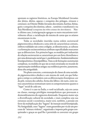 252
apontam os registros históricos, na Europa Meridional (invasões
dos jônios, dórios, aqueus e conquista dos pelasgos, etruscos e
cretenses), no Oriente Médio (invasões dos mitanis, hurritas, hititas,
gutis e conquista dos elamitas, sabeos e sumérios e natufeanos) e na
Ásia Meridional (conquistas das tribos arianas dos dravídeos). Nes-
te último caso, à miscigenação agregou-se outro mecanismo terri-
velmente eficaz: a racialização do sistema de castas que os arianos
encontraram in situ.
Todas as sociedades inseridas numa ordem sociorracial
pigmentocrática obedecem a uma série de características comuns,
embora realidades tais como a religião, as idiossincrasias, as culturas
e as formações socioeconômicas confiram especificidades marcantes
que as diferenciem. Em primeiro lugar, os modelos pré-industriais
de relações sociorraciais se caracterizam por um forte clientelismo e
por uma demarcação social que é, paralelamente, fundamentalmente
fenotipocêntrica e fenotipofóbica.Trata-se de formações sociorraciais
complexas, na medida em que são as mais enraizadas no mundo de
representaçõessimbólicasantigas;suaresiliênciaprovém,justamente,
dessa alta antiguidade.
No plano concreto, a estruturação de classes de uma socieda-
de pigmentocrática obedece a um sistema de rank, em que linha-
gem e estirpe se confundem com as diferenciações fenotípicas: cor
da pele, textura dos cabelos, forma dos lábios e do nariz, entre ou-
tras características normatizam tanto os comportamentos quanto o
“lugar” social de cada um.
Como é o caso na Índia, o rank racializado, seja em castas
ou classes, outorga privilégios monopolisticos que provocam o
desmembramento do segmento dominado. Enquanto maior seja
a diversificação cultural da sociedade, e mais complexa seja sua
estrutura social e econômica, maior será, também, a pressão em
favor da multiplicação dos “lugares” de inserção social fenotipizada.
Na Antiguidade, esses “lugares” eram garantidos por via de um pro-
cesso de “mistura violenta”, organizada e imposta pelo grupo con-
quistador e graças ao qual lhe é permitido se converter em grupo
,
(conquistas das tribos arianas dos dravidianos).
 