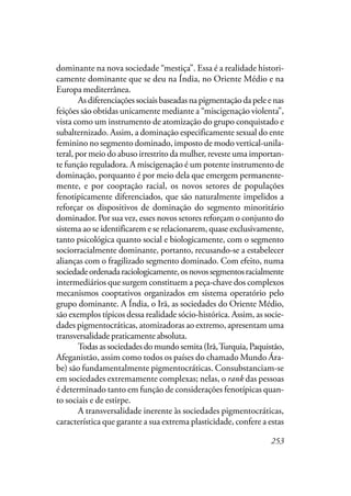 253
dominante na nova sociedade “mestiça”. Essa é a realidade histori-
camente dominante que se deu na Índia, no Oriente Médio e na
Europa mediterrânea.
Asdiferenciaçõessociaisbaseadasnapigmentaçãodapeleenas
feições são obtidas unicamente mediante a “miscigenação violenta”,
vista como um instrumento de atomização do grupo conquistado e
subalternizado. Assim, a dominação especificamente sexual do ente
feminino no segmento dominado, imposto de modo vertical-unila-
teral, por meio do abuso irrestrito da mulher, reveste uma importan-
te função reguladora. A miscigenação é um potente instrumento de
dominação, porquanto é por meio dela que emergem permanente-
mente, e por cooptação racial, os novos setores de populações
fenotipicamente diferenciados, que são naturalmente impelidos a
reforçar os dispositivos de dominação do segmento minoritário
dominador. Por sua vez, esses novos setores reforçam o conjunto do
sistema ao se identificarem e se relacionarem, quase exclusivamente,
tanto psicológica quanto social e biologicamente, com o segmento
sociorracialmente dominante, portanto, recusando-se a estabelecer
alianças com o fragilizado segmento dominado. Com efeito, numa
sociedadeordenadaraciologicamente,osnovossegmentosracialmente
intermediários que surgem constituem a peça-chave dos complexos
mecanismos cooptativos organizados em sistema operatório pelo
grupo dominante. A Índia, o Irã, as sociedades do Oriente Médio,
são exemplos típicos dessa realidade sócio-histórica. Assim, as socie-
dades pigmentocráticas, atomizadoras ao extremo, apresentam uma
transversalidade praticamente absoluta.
Todasassociedadesdomundosemita(Irã,Turquia,Paquistão,
Afeganistão, assim como todos os países do chamado Mundo Ára-
be) são fundamentalmente pigmentocráticas. Consubstanciam-se
em sociedades extremamente complexas; nelas, o rank das pessoas
é determinado tanto em função de considerações fenotípicas quan-
to sociais e de estirpe.
A transversalidade inerente às sociedades pigmentocráticas,
característica que garante a sua extrema plasticidade, confere a estas
 
