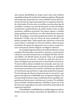 254
uma enorme durabilidade no tempo, assim como uma resiliente
capacidadesistêmicaderesistênciaàsmudançasorgânicas.Pelagrande
atomização que elas promovem, essas sociedades carecem de meca-
nismos internos de negociação grupal entre os segmentos domina-
do e dominador. Por essa razão, os conflitos concretos desse tipo de
sociedade se resolvem em torno de transações na esfera de relações
interpessoais e, preferivelmente, de caráter sexual; ou seja, na esfera
puramente simbólico-emocional. Fora desses espaços, o modelo
atinge rapidamente seus limites e se volta violentamente repressivo
diante de qualquer contestação grupal proveniente do segmento
dominado. A Índia, com seu sistema de castas racializado, é um
perfeito exemplo disso. Todos aqueles que conhecem o sistema de
castas indiano, racializado até extremos inéditos, sabem da quase
inexistência de espaços de negociação entre as castas, as quais exis-
tem em função de critérios religiosos raciológicos milenares.
As sociedades pigmentocráticas são indiscutivelmente as mais
complexas das formações sociorraciais e, portanto, as mais estáveis
e duráveis, como bem demonstram as sociedades da Índia, do Ori-
ente Médio e do Mundo Semita em geral. Trata-se de sociedades
que funcionam em torno de, e imersas em, toda uma série de ar-
ranjos mitológicos que permeiam até as mais lúcidas consciências.
O caráter milenar dessas sociedades tem enraizado, tanto nas cons-
ciências dos dominados quanto nas dos dominadores, sofisticados
mecanismos automáticos de controle e submissão que dispensam
os instrumentos que permitam a negociação propriamente grupal.
O intricado jogo de relações interpessoais que as caracteriza, e que
garante uma aparente cordialidade entre os segmentos díspares, faz
com que freqüentemente sejam consideradas como sociedades con-
genitamente harmoniosas e tolerantes por vocação. Na realidade,
essas sociedades, fundamentalmente imobilistas, giram em torno
de mitos auto-enganadores, de caráter clientelista e paternalista, de
origem pré-industrial.
A durabilidade e estabilidade das sociedades pigmentocráticas,
obtidas através das relações clientelistas de dependência e de um
 