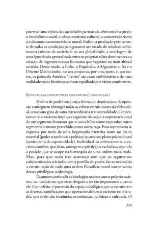 255
paternalismo típico das sociedades patriarcais, têm um alto preço:
o imobilismo social, o obscurantismo cultural, o conservadorismo
e o desmoronamento ético e moral. Enfim, a produção permanen-
te de todas as condições para garantir um estado de subdesenvolvi-
mento crônico da sociedade na sua globalidade, a reciclagem de
uma ignorância generalizada entre as próprias elites dominantes e a
criação de ingentes massas humanas que vegetam na mais abissal
miséria. Desse modo, a Índia, o Paquistão, o Afganistão o Irã e o
Oriente Médio árabe, no seu conjunto, por uma parte, e, por ou-
tra, os países da América “Latina” são casos emblemáticos de uma
realidade sócio-histórica comum espalhada por vários continentes.
ESTRUTURAS INTELECTUAIS N O R M ATIVAS(IDEOLOGIAS)
Sistema de poder total, cujas formas de dominação e de opres-
são conseguem abranger todas as esferas estruturantes da vida soci-
al, o racismo goza de uma extraordinária transversalidade. Concre-
tamente, o racismo implica a seguinte situação: a supremacia total
de um segmento humano que se autodefine como raça sobre outro
segmento humano percebido como outra raça. Essa supremacia se
expressa por meio de uma hegemonia irrestrita tanto no plano
material (poder econômico e político) quanto no plano psicocultural
(sentimento de superioridade). Individual ou coletivamente, o ra-
cismo confere, ipso facto, vantagens e privilégios exclusivos segundo
a posição que se ocupe na hierarquia de uma ordem racializada.
Mas, para que tudo isso aconteça sem que os segmentos
subalternizados reivindiquem a partilha do poder, faz-se necessária
a estruturação de toda uma ordem filosófico-moral sustentadora
desses privilégios: a ideologia.
É comum confundir as ideologias racistas com o próprio racis-
mo, na medida em que estas chegam a ser tão importantes quanto
ele. Com efeito, é por meio do espaço ideológico que se estruturam
as diversas ramificações que operacionalizam o racismo no dia-a-
dia, por meio das instâncias econômicas, políticas e culturais. O
 