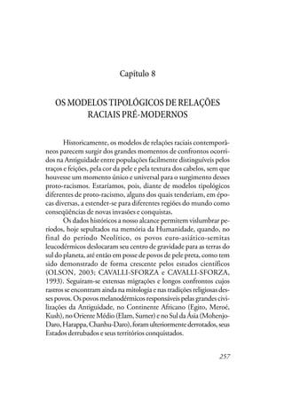 257
Capítulo 8
OSMODELOSTIPOLÓGICOSDERELAÇÕES
RACIAISPRÉ-MODERNOS
Historicamente, os modelos de relações raciais contemporâ-
neos parecem surgir dos grandes momentos de confrontos ocorri-
dos na Antiguidade entre populações facilmente distinguíveis pelos
traços e feições, pela cor da pele e pela textura dos cabelos, sem que
houvesse um momento único e universal para o surgimento desses
proto-racismos. Estaríamos, pois, diante de modelos tipológicos
diferentes de proto-racismo, alguns dos quais tenderiam, em épo-
cas diversas, a estender-se para diferentes regiões do mundo como
conseqüências de novas invasões e conquistas.
Os dados históricos a nosso alcance permitem vislumbrar pe-
ríodos, hoje sepultados na memória da Humanidade, quando, no
final do período Neolítico, os povos euro-asiático-semitas
leucodérmicos deslocaram seu centro de gravidade para as terras do
sul do planeta, até então em posse de povos de pele preta, como tem
sido demonstrado de forma crescente pelos estudos científicos
(OLSON, 2003; CAVALLI-SFORZA e CAVALLI-SFORZA,
1993). Seguiram-se extensas migrações e longos confrontos cujos
rastros se encontram ainda na mitologia e nas tradições religiosas des-
ses povos. Os povos melanodérmicos responsáveis pelas grandes civi-
lizações da Antiguidade, no Continente Africano (Egito, Meroé,
Kush),noOrienteMédio(Elam,Sumer)enoSuldaÁsia(Mohenjo-
Daro,Harappa,Chanhu-Daro),foramulteriormentederrotados,seus
Estados derrubados e seus territórios conquistados.
 