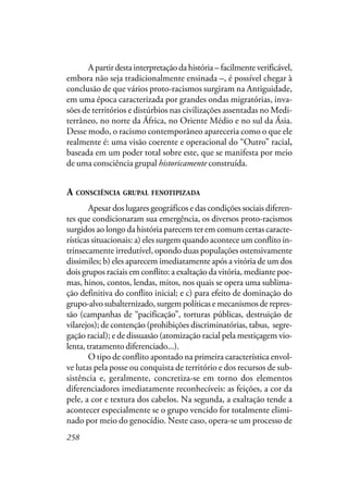 258
Apartirdestainterpretaçãodahistória– facilmenteverificável,
embora não seja tradicionalmente ensinada –, é possível chegar à
conclusão de que vários proto-racismos surgiram na Antiguidade,
em uma época caracterizada por grandes ondas migratórias, inva-
sões de territórios e distúrbios nas civilizações assentadas no Medi-
terrâneo, no norte da África, no Oriente Médio e no sul da Ásia.
Desse modo, o racismo contemporâneo apareceria como o que ele
realmente é: uma visão coerente e operacional do “Outro” racial,
baseada em um poder total sobre este, que se manifesta por meio
de uma consciência grupal historicamente construída.
A CONSCIÊNCIA GRUPAL FENOTIPIZADA
Apesar dos lugares geográficos e das condições sociais diferen-
tes que condicionaram sua emergência, os diversos proto-racismos
surgidos ao longo da história parecem ter em comum certas caracte-
rísticas situacionais: a) eles surgem quando acontece um conflito in-
trinsecamente irredutível, opondo duas populações ostensivamente
dissimiles; b) eles aparecem imediatamente após a vitória de um dos
dois grupos raciais em conflito: a exaltação da vitória, mediante poe-
mas, hinos, contos, lendas, mitos, nos quais se opera uma sublima-
ção definitiva do conflito inicial; e c) para efeito de dominação do
grupo-alvo subalternizado, surgem políticas e mecanismos de repres-
são (campanhas de “pacificação”, torturas públicas, destruição de
vilarejos); de contenção (prohibições discriminatórias, tabus, segre-
gação racial); e de dissuasão (atomização racial pela mestiçagem vio-
lenta, tratamento diferenciado...).
O tipo de conflito apontado na primeira característica envol-
ve lutas pela posse ou conquista de território e dos recursos de sub-
sistência e, geralmente, concretiza-se em torno dos elementos
diferenciadores imediatamente reconhecíveis: as feições, a cor da
pele, a cor e textura dos cabelos. Na segunda, a exaltação tende a
acontecer especialmente se o grupo vencido for totalmente elimi-
nado por meio do genocídio. Neste caso, opera-se um processo de
 