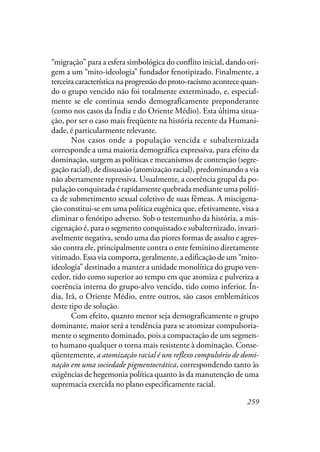 259
“migração” para a esfera simbológica do conflito inicial, dando ori-
gem a um “mito-ideologia” fundador fenotipizado. Finalmente, a
terceira característica na progressão do proto-racismo acontece quan-
do o grupo vencido não foi totalmente exterminado, e, especial-
mente se ele continua sendo demograficamente preponderante
(como nos casos da Índia e do Oriente Médio). Esta última situa-
ção, por ser o caso mais freqüente na história recente da Humani-
dade, é particularmente relevante.
Nos casos onde a população vencida e subalternizada
corresponde a uma maioria demográfica expressiva, para efeito da
dominação, surgem as políticas e mecanismos de contenção (segre-
gação racial), de dissuasão (atomização racial), predominando a via
não abertamente repressiva. Usualmente, a coerência grupal da po-
pulação conquistada é rapidamente quebrada mediante uma políti-
ca de submetimento sexual coletivo de suas fêmeas. A miscigena-
ção constitui-se em uma política eugênica que, efetivamente, visa a
eliminar o fenótipo adverso. Sob o testemunho da história, a mis-
cigenação é, para o segmento conquistado e subalternizado, invari-
avelmente negativa, sendo uma das piores formas de assalto e agres-
são contra ele, principalmente contra o ente feminino diretamente
vitimado. Essa via comporta, geralmente, a edificação de um “mito-
ideologia” destinado a manter a unidade monolítica do grupo ven-
cedor, tido como superior ao tempo em que atomiza e pulveriza a
coerência interna do grupo-alvo vencido, tido como inferior. Ín-
dia, Irã, o Oriente Médio, entre outros, são casos emblemáticos
deste tipo de solução.
Com efeito, quanto menor seja demograficamente o grupo
dominante, maior será a tendência para se atomizar compulsoria-
mente o segmento dominado, pois a compactação de um segmen-
to humano qualquer o torna mais resistente à dominação. Conse-
qüentemente, a atomização racial é um reflexo compulsório de domi-
nação em uma sociedade pigmentocrática, correspondendo tanto às
exigências de hegemonia política quanto às da manutenção de uma
supremacia exercida no plano especificamente racial.
 