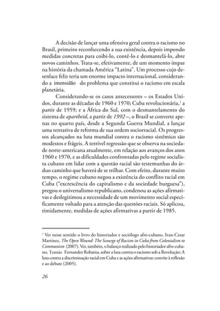 26
A decisão de lançar uma ofensiva geral contra o racismo no
Brasil, primeiro reconhecendo a sua existência, depois impondo
medidas concretas para coibi-lo, contê-lo e desmantelá-lo, abre
novos caminhos. Trata-se, efetivamente, de um momento ímpar
na história da chamada América “Latina”. Um processo cujo de-
senlace feliz teria um enorme impacto internacional, consideran-
do a imensidade do problema que constitui o racismo em escala
planetária.
Considerando-se os casos antecessores – os Estados Uni-
dos, durante as décadas de 1960 e 1970; Cuba revolucionária,1
a
partir de 1959; e a África do Sul, com o desmantelamento do
sistema de apartheid, a partir de 1992 –, o Brasil se converte ape-
nas no quarto país, desde a Segunda Guerra Mundial, a lançar
uma tentativa de reforma de sua ordem sociorracial. Os progres-
sos alcançados na luta mundial contra o racismo sistêmico são
modestos e frágeis. A terrível regressão que se observa na socieda-
de norte-americana atualmente, em relação aos avanços dos anos
1960 e 1970, e as dificuldades confrontadas pelo regime socialis-
ta cubano em lidar com a questão racial são testemunhas do ár-
duo caminho que haverá de se trilhar. Com efeito, durante muito
tempo, o regime cubano negou a existência do conflito racial em
Cuba (“excrescência do capitalismo e da sociedade burguesa”),
pregou o universalismo republicano, condenou as ações afirmati-
vas e deslegitimou a necessidade de um movimento social especi-
ficamente voltado para a atenção das questões raciais. Só aplicou,
timidamente, medidas de ações afirmativas a partir de 1985.
1
Ver nesse sentido o livro do historiador e sociólogo afro-cubano, Ivan-Cesar
Martínez, The OpenWound: The Scourge of Racism in Cuba from Colonialism to
Communism (2007).Ver, também, o balanço realizado pelo historiador afro-cuba-
no, Roberto Fernandez Robaina, sobre a luta contra o racismo sob a Revolução: A
luta contra a discriminação racial em Cuba e as ações afirmativas: convite à reflexão
e ao debate (2005).
imensidão
Tomás
 