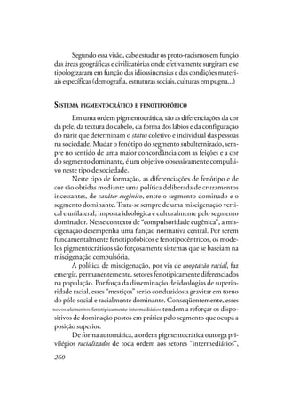 260
Segundo essa visão, cabe estudar os proto-racismos em função
das áreas geográficas e civilizatórias onde efetivamente surgiram e se
tipologizaram em função das idiossincrasias e das condições materi-
ais específicas (demografia, estruturas sociais, culturas em pugna...)
SISTEMA PIGMENTOCRÁTICO E FENOTIPOFÓBICO
Em uma ordem pigmentocrática, são as diferenciações da cor
da pele, da textura do cabelo, da forma dos lábios e da configuração
do nariz que determinam o status coletivo e individual das pessoas
na sociedade. Mudar o fenótipo do segmento subalternizado, sem-
pre no sentido de uma maior concordância com as feições e a cor
do segmento dominante, é um objetivo obsessivamente compulsi-
vo neste tipo de sociedade.
Neste tipo de formação, as diferenciações de fenótipo e de
cor são obtidas mediante uma política deliberada de cruzamentos
incessantes, de caráter eugênico, entre o segmento dominado e o
segmento dominante.Trata-se sempre de uma miscigenação verti-
cal e unilateral, imposta ideológica e culturalmente pelo segmento
dominador. Nesse contexto de “compulsoridade eugênica”, a mis-
cigenação desempenha uma função normativa central. Por serem
fundamentalmente fenotipofóbicos e fenotipocêntricos, os mode-
los pigmentocráticos são forçosamente sistemas que se baseiam na
miscigenação compulsória.
A política de miscigenação, por via de cooptação racial, faz
emergir, permanentemente, setores fenotipicamente diferenciados
na população. Por força da disseminação de ideologias de superio-
ridade racial, esses “mestiços” serão conduzidos a gravitar em torno
do pólo social e racialmente dominante. Conseqüentemente, esses
novos fenotipicamente intermediários tendem a reforçar os dispo-
sitivos de dominação postos em prática pelo segmento que ocupa a
posição superior.
De forma automática, a ordem pigmentocrática outorga pri-
vilégios racializados de toda ordem aos setores “intermediários”,
novos elementos fenotipicamente intermediários
 