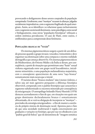 261
provocando o desligamento desses setores cooptados da população
conquistada.Geralmente,esses“mestiços”recusamàsalianças,julgadas
socialmenteimprodutivas,comosegmentofragilizadodoqualemer-
giram. Assim, ao se identificar e se relacionar quase exclusivamente
comosegmentosociorracialdominante,tantopsicológicacomosocial
e biologicamente, essas novas “populações fenotípicas” reforçam a
ordem sistêmica prevalecente. O caso de Haiti, entre outros, é
emblemático para a compreensão desse fenômeno.
POPULAÇÕES BRANCAS DE “FUSÃO”
Os sistemas pigmentocráticos surgem a partir de um delica-
do processo quando o grupo invasor, vencedor, é minoritário e deve
organizar sua dominação sobre uma compacta e enorme realidade
demográfica que ameaça absorvê-lo. Os sistemas pigmentocráticos
do Mediterrâneo, do Oriente Médio e da Índia se deram, por con-
seqüência, a partir de situações que permitiram uma “fusão” sexual
violenta organizada entre um grupo racial leucodérmico, inicial-
mente minoritário, e uma população melanodérmica majoritária,
com o conseqüente aparecimento de uma nova “raça branca”
somaticamente mais escura que a inicial.
O racismo desses “branco-mulatos” não é menos violento, e
talvez seja até mais agressivo porquanto a diferença fenotípica
observável, comparada com o padrão fenotípico que caracteriza o
segmento subalternizado se encontra minorado por conseqüência
da miscigenação. O antropólogo holandês Harry Hoetink (1970)
destacou acertadamente o fato de que, em situações nos quais um
grupo dominante declaradamente branco é somaticamente
africanizado, ele se verá na obrigação de incorporar os “mestiços” –
provindos da estratégia miscigenadora – a fim de manter a coerên-
cia do próprio sistema de dominação racial. Apontou para o fato
de que uma sociedade multirracial é regida concretamente por
gradações e variações no fenótipo, que por sua vez obedecem a um
“padrão geral de beleza” que ele denominou de “imagem somática
 