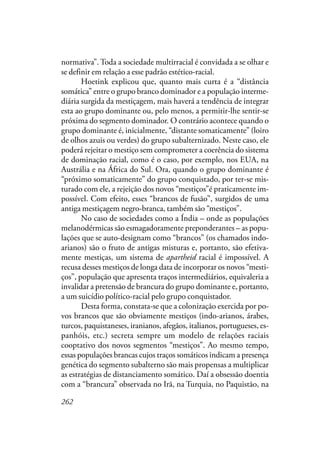 262
normativa”. Toda a sociedade multirracial é convidada a se olhar e
se definir em relação a esse padrão estético-racial.
Hoetink explicou que, quanto mais curta é a “distância
somática” entre o grupo branco dominador e a população interme-
diária surgida da mestiçagem, mais haverá a tendência de integrar
esta ao grupo dominante ou, pelo menos, a permitir-lhe sentir-se
próxima do segmento dominador. O contrário acontece quando o
grupo dominante é, inicialmente, “distante somaticamente” (loiro
de olhos azuis ou verdes) do grupo subalternizado. Neste caso, ele
poderá rejeitar o mestiço sem comprometer a coerência do sistema
de dominação racial, como é o caso, por exemplo, nos EUA, na
Austrália e na África do Sul. Ora, quando o grupo dominante é
“próximo somaticamente” do grupo conquistado, por ter-se mis-
turado com ele, a rejeição dos novos “mestiços”é praticamente im-
possível. Com efeito, esses “brancos de fusão”, surgidos de uma
antiga mestiçagem negro-branca, também são “mestiços”.
No caso de sociedades como a Índia – onde as populações
melanodérmicas são esmagadoramente preponderantes – as popu-
lações que se auto-designam como “brancos” (os chamados indo-
arianos) são o fruto de antigas misturas e, portanto, são efetiva-
mente mestiças, um sistema de apartheid racial é impossível. A
recusa desses mestiços de longa data de incorporar os novos “mesti-
ços”, população que apresenta traços intermediários, equivaleria a
invalidar a pretensão de brancura do grupo dominante e, portanto,
a um suicídio político-racial pelo grupo conquistador.
Desta forma, constata-se que a colonização exercida por po-
vos brancos que são obviamente mestiços (indo-arianos, árabes,
turcos, paquistaneses, iranianos, afegãos, italianos, portugueses, es-
panhóis, etc.) secreta sempre um modelo de relações raciais
cooptativo dos novos segmentos “mestiços”. Ao mesmo tempo,
essas populações brancas cujos traços somáticos indicam a presença
genética do segmento subalterno são mais propensas a multiplicar
as estratégias de distanciamento somático. Daí a obsessão doentia
com a “brancura” observada no Irã, na Turquia, no Paquistão, na
 