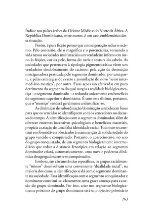 263
Índia e nos países árabes do Oriente Médio e do Norte da África. A
República Dominicana, entre outros, é um caso emblemático des-
sa situação.
Porém, é pura ficção pensar que a miscigenação reduz o racis-
mo. Pelo contrário, ele o magnifica e o potencializa, tornando a
vida nessas sociedades multirraciais um verdadeiro inferno em tor-
no às feições, cor da pele, forma do nariz e textura do cabelo. As
sociedades que pertencem à tipologia pigmentocrática vêem um
verdadeiro desdobramento do racismo: pela ação de destruição
miscigenadora praticada pelo segmento dominador, por uma par-
te, e pelas estratégias de evasão e assimilação do novo “setor inter-
mediário mestiço”, por outra. Essas ações são efetivadas em puro
detrimento do segmento do qual surgiu a realidade biológica mes-
tiça – o segmento dominado – e redunda unicamente em benefício
do segmento superior e dominante. É com este último, portanto,
que o “mestiço” tenderá geralmente a identificar-se.
As dinâmicas de subordinação/dominação estabelecem bases
para que os vencidos se identifiquem com os vencedores no decur-
so do tempo. A identificação com o segmento dominador, além de
oferecer enormes incentivos psicológicos e benefícios materiais,
propicia a criação de uma falsa identidade racial.Tudo isso se cons-
titui em formidáveis obstáculos à manutenção da solidariedade do
grupo vencido e conquistado. Portanto, o aparecimento, no seio
do grupo conquistado, de um segmento biologicamente interme-
diário que reduz a distância fenotípica em relação ao segmento
dominador criará, automaticamente, uma nova e poderosa dinâ-
mica desagregadora entre os conquistados.
Embora, em circunstâncias específicas, os grupos racialmen-
te “mistos” desenvolvam uma conveniente “dualidade racial”, na
maioria dos casos, a identificação se dá com o segmento dominan-
te na sociedade. Essa identificação com o segmento conquistador e
dominante constitui-se, claramente, uma grave ameaça para a coe-
são do grupo dominado. Por isso, criar um segmento biologica-
mente próximo do grupo dominante será um objetivo prioritário
 