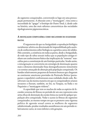 264
do segmento conquistador, convertendo-se logo em uma preocu-
pação permanente. A obsessão com a “mestiçagem”, vista como a
necessidade de “apagar” o fenótipo do Outro Total, é, desde cedo
na história, uma das mais salientes características das sociedades
tipologicamente pigmentocráticas.
A MESTIÇAGEM COMPULSÓRIA COMO MECANISMO DE EUGENISMO
RACIAL
O argumento de que na Antiguidade a reprodução biológica
racialmente seletiva ou direcionada foi impossibilitada pela ausên-
cia de conhecimentos sobre biología ou a genética carece de solidez.
Pelo contrário, a existência em todas as partes, desde a Antiguidade,
de todo tipo de tabus sexuais indica que as populações antigas ti-
nham um conhecimento básico das implicações da “semente” mas-
culina para a constituição de um fenótipo particular. Sendo assim,
a miscigenação se converteria em estratégia de dominação quanto
mais o elemento dominador fosse demograficamente minoritário
e se sentisse ameaçado de absorção pela população conquistada. Os
bandos relativamente pequenos de homens brancos que chegaram
ao continente americano provindos da Península Ibérica (portu-
gueses e espanhóis) confrontaram essas realidades desde cedo. Re-
solveram-nas da mesma maneira em que os conquistadores arianos
invasores o fizeram, também, no Irã, na Turquia, na Índia e no
Paquistão: a “mestiçagem violenta”.
A capacidade que tem os machos de todas as espécies de fe-
cundar centenas de fêmeas no período de um ano representa uma
arma eficaz de destruição da coesão étnica ou racial de qulquer po-
pulação-alvo conquistada. Vedar o acesso às fêmeas do segmento
conquistador, ao mesmo tempo em que se promove uma vigorosa
política de agressão sexual contra as mulheres do segmento
subalternizado, produz resultados assombrosos em um período re-
lativamente curto, às vezes inferior a três gerações.
 