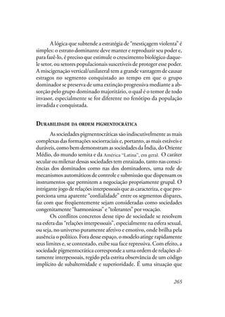 265
A lógica que subtende a estratégia de “mestiçagem violenta” é
simples: o estrato dominante deve manter e reproduzir seu poder e,
para fazê-lo, é preciso que estimule o crescimento biológico daque-
le setor, ou setores populacionais suscetíveis de proteger esse poder.
A miscigenação vertical/unilateral tem a grande vantagem de causar
estragos no segmento conquistado ao tempo em que o grupo
dominador se preserva de uma extinção progressiva mediante a ab-
sorção pelo grupo dominado majoritário, o qual é o temor de todo
invasor, especialmente se for diferente no fenótipo da população
invadida e conquistada.
DURABILIDADE DA ORDEM PIGMENTOCRÁTICA
As sociedades pigmentocráticas são indiscutivelmente as mais
complexas das formações sociorraciais e, portanto, as mais estáveis e
duráveis, como bem demonstram as sociedades da Índia, do Oriente
Médio, do mundo semita e da América Latina, em geral. O caráter
secular ou milenar dessas sociedades tem enraizado, tanto nas consci-
ências dos dominados como nas dos dominadores, uma rede de
mecanismos automáticos de controle e submissão que dispensam os
instrumentos que permitem a negociação propriamente grupal. O
intrigante jogo de relações interpessoais que as caracteriza, e que pro-
porciona uma aparente “cordialidade” entre os segmentos díspares,
faz com que freqüentemente sejam consideradas como sociedades
congenitamente “harmoniosas” e “tolerantes” por vocação.
Os conflitos concretos desse tipo de sociedade se resolvem
na esfera das “relações interpessoais”, especialmente na esfera sexual,
ou seja, no universo puramente afetivo e emotivo, onde brilha pela
ausência o político. Fora desse espaço, o modelo atinge rapidamente
seus limites e, se contestado, exibe sua face repressiva. Com efeito, a
sociedade pigmentocrática corresponde a uma ordem de relações al-
tamente interpessoais, regido pela estrita observância de um código
implícito de subalternidade e superioridade. É uma situação que
América “Latina”, em geral.
 