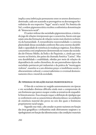 266
implica uma imbricação permanente entre os setores dominante e
dominado, cada um acatando as prerrogativas ou desvantagens he-
reditárias do seu respectivo “lugar” social e racial. Na América do
Sul, a ordem pigmentocrática recebeu a eufemística denominação
de “democracia racial”.
O caráter milenar das sociedades pigmentocráticas, o intrica-
do jogo de relações interpessoais que o caracteriza, fazem com que
sejam uma das formações de relações raciais mais duráveis na histó-
ria da humanidade. A extraordinária transversalidade e a extrema
plasticidade dessas sociedades conferem-lhes uma enorme durabili-
dade e capacidade de resistência às mudanças orgânicas. Esta última
característica está amplamente demonstrada no exame das socieda-
des do Oriente Médio, da Índia e do Paquistão, e, ainda que mais
recente na história, dos países da chamada América “Latina”. Mas
esta durabilidade e estabilidade, obtidas por meio de relações de
dependência de cunho clientelista, de um paternalismo típico das
sociedades patriarcais pré-industriais e da prática da “mestiçagem
violenta”, mantêm-se a um altíssimo preço: o imobilismo social, o
obscurantismo cultural, o conservadorismo e o eventual desmoro-
namento ético e moral da sociedade.
AS TIPOLOGIAS DE RELAÇÕES RACIAIS PIGMENTOCRÁTICAS
O fato de o racismo ter surgido autonomamente em épocas
e em sociedades distintas dificulta ainda mais a compreensão de
um fenômeno que parece escapar a todas as tentativas de enquadrá-
lo historicamente. Essa situação requer a definição de tipologias que
se conformem com as características idiossincráticas e as condições
de existência material dos povos no seio dos quais o fenômeno
propriamente racial surgiu.
Segundo essa visão, cabe estudar os proto-racismos em função
das áreas geográficas e civilizatórias onde efetivamente surgiram e se
tipologizaramemfunçãodasidiossincrasiasedascondições materiais
 