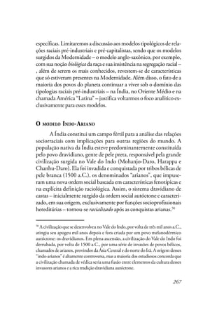 267
específicas. Limitaremos a discussão aos modelos tipológicos de rela-
ções raciais pré-industriais e pré-capitalistas, sendo que os modelos
surgidos da Modernidade – o modelo anglo-saxônico, por exemplo,
comsuanoçãobiológicadaraçaesuainsistêncianasegregaçãoracial–
, além de serem os mais conhecidos, revestem-se de características
que só estiveram presentes na Modernidade. Além disso, o fato de a
maioria dos povos do planeta continuar a viver sob o domínio das
tipologias raciais pré-industriais – na Índia, no Oriente Médio e na
chamada América “Latina” – justifica voltarmos o foco analítico ex-
clusivamente para esses modelos.
O MODELO INDO-ARIANO
A Índia constitui um campo fértil para a análise das relações
sociorraciais com implicações para outras regiões do mundo. A
população nativa da Índia esteve predominantemente constituída
pelo povo dravidiano, gente de pele preta, responsável pela grande
civilização surgida no Vale do Indo (Mohanjo-Daro, Harappa e
Chanhu-Daro). Ela foi invadida e conquistada por tribos bélicas de
pele branca (1500 a.C.), os denominados “arianos”, que impuse-
ram uma nova ordem social baseada em características fenotípicas e
na explícita definição raciológica. Assim, o sistema dravidiano de
castas – inicialmente surgido da ordem social autóctone e caracteri-
zado, em sua origem, exclusivamente por funções socioprofissionais
hereditárias – tornou-se racializado após as conquistas arianas.50
50
A civilização que se desenvolveu noVale do Indo, por volta de três mil anos a.C.,
atingiu seu apogeu mil anos depois e fora criada por um povo melanodérmico
autóctone: os dravidianos. Em plena ascensão, a civilização do Vale do Indo foi
derrubada, por volta de 1500 a.C., por uma série de invasões de povos bélicos,
chamados de arianos, provindos da Ásia Central e do norte do Irã. A origem desses
“indo-arianos”éaltamentecontroversa,masamaioriadosestudiososconcordaque
a civilização chamada de védica seria uma fusão entre elementos da cultura desses
invasores arianos e a rica tradição dravidiana autóctone.
 