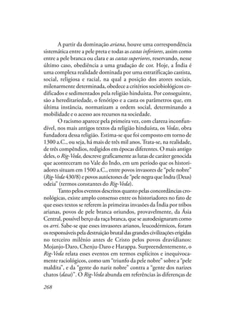 268
A partir da dominação ariana, houve uma correspondência
sistemática entre a pele preta e todas as castas inferiores, assim como
entre a pele branca ou clara e as castas superiores, reservando, nesse
último caso, obediência a uma gradação de cor. Hoje, a Índia é
uma complexa realidade dominada por uma estratificação castista,
social, religiosa e racial, na qual a posição dos atores sociais,
milenarmente determinada, obedece a critérios sociobiológicos co-
dificados e sedimentados pela religião hinduísta. Por conseguinte,
são a hereditariedade, o fenótipo e a casta os parâmetros que, em
última instância, normatizam a ordem social, determinando a
mobilidade e o acesso aos recursos na sociedade.
O racismo aparece pela primeira vez, com clareza inconfun-
dível, nos mais antigos textos da religião hinduísta, os Vedas, obra
fundadora dessa religião. Estima-se que foi composto em torno de
1300 a.C., ou seja, há mais de três mil anos.Trata-se, na realidade,
de três compêndios, redigidos em épocas diferentes. O mais antigo
deles, o Rig-Veda, descreve graficamente as lutas de caráter genocida
que aconteceram no Vale do Indo, em um período que os histori-
adores situam em 1500 a.C., entre povos invasores de “pele nobre”
(Rig-Veda430/8) e povos autóctones de “pele negra que Indra (Deus)
odeia” (termos constantes do Rig-Veda).
Tanto pelos eventos descritos quanto pelas concordâncias cro-
nológicas, existe amplo consenso entre os historiadores no fato de
que esses textos se referem às primeiras invasões da Índia por tribos
arianas, povos de pele branca oriundos, provavelmente, da Ásia
Central, possível berço da raça branca, que se autodesignaram como
os arri. Sabe-se que esses invasores arianos, leucodérmicos, foram
os responsáveis pela destruição brutal das grandes civilizações erigidas
no terceiro milênio antes de Cristo pelos povos dravídianos:
Mojanjo-Daro, Chenju-Daro e Harappa. Surpreendentemente, o
Rig-Veda relata esses eventos em termos explícitos e inequivoca-
mente raciológicos, como um “triunfo da pele nobre” sobre a “pele
maldita”, e da “gente do nariz nobre” contra a “gente dos narizes
chatos (dasa)”. O Rig-Veda abunda em referências às diferenças de
 