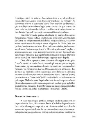 269
fenótipo entre os arianos leucodérmicos e os dravidianos
melanodérmicos, como fator de divina “maldição” ou “bênção”. As
constantes alusões à “cor nobre” como fator essencial de diferencia-
ção ontológica não deixam lugar para a dúvida de que se trata de
uma visão racializada do violento conflito entre os invasores vin-
dos da Ásia Central, e os autóctones dravidianos invadidos.
Essa interpretação ganha substância no exame dos escritos
fundantes da religião judaica (maldição da “pele negra”, ou maldição
de Cam), no próprio texto fundador da religião islâmica, o Alcorão,
assim como nos mais antigos textos religiosos da Pérsia (Irã), nos
quais se baseia o zoroastrismo. Essa violenta racialização da ordem
social, entre “arianos superiores” e “dravídios inferiores”, explica o
aberto racismo das teses que, ulteriormente, seriam desenvolvidas
pela religião hinduísta que regulamenta as relações entre as diferentes
castas (varna) em termos de hierarquia segundo a cor da pele.
Com efeito, o próprio termo sânscrito, de origem ariana, para
“casta” é varna, se traduz literal e etimologicamente por cor da pele.
Essas noções pigmentocráticas, fixadas com extrema clareza no livro
fundador do hinduísmo, Leis de Manu, constituem até nossos dias
as bases da violenta ordem raciológica que domina o ambiente
sociorracialindiano;poistantoospertencentesàcasta“inferior”(sudra)
quanto às castas “intocáveis” (dalit e advasis) são exclusivamente de
pele negra. Na Índia, a cor da pele clareia-se à medida que se suba na
hierarquiadascastase,vice-versa,enegrece-seàmedidaqueoindividuo
esteja inserido nas castas ditas inferiores e nas categorias desprezadas,
fora do sistema de castas: os chamados “intocáveis” (dalits).
O MODELO ÁRABE-SEMITA
A visão raciológica ganhará espaços ainda maiores com os
imperialismos Persa, Bizantino e Árabe. Os dados disponíveis so-
bre a visão ideológica e as práticas sociais do mundo imperial árabe
sustentam a premissa de que foi no mundo árabe-muçulmano que,
pela primeira vez, se adotou a prática socioeconômica e justificativa
 