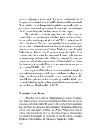 270
jurídico-religiosa para a sustentação de uma escravidão racial. Isso se
deu, pelo menos, no início do século IX, durante o califado abássida.
Nesse período crucial da expansão imperialista do mundo árabe, as-
sentaram-se, no sul do Iraque, as bases de um amplo escravismo eco-
nômico com mão-de-obra exclusivamente africana negra.
Na realidade, a primeira experiência de tráfico negreiro
transoceânico está estritamente vinculada às operações marítimas
dos mercadores árabes que, desde o século VIII, já haviam identifi-
cado o Continente Africano e suas populações como a fonte para
um lucrativo comércio de seres humanos destinados à exportação
para os grandes mercados do Oriente Médio e da Ásia Central:
Arábia, Iraque,Turquia, Irã, Afeganistão, Paquistão e Índia. Nesse
contexto, não é de se estranhar as obras violentas e explicitamente
racistas desses pensadores árabes (filósofos, teólogos e literatos) que
produziram sofisticadas teorias sobre a “inferioridade” intrínseca
dos povos de pele preta da África e da sua vocação natural para a
escravização (LEWIS, 1974, 1992).
Esse corpus de idéias sobre a escravidão racial e a fixação de
características supostamente inferiores contidas na cor da pele e nas
feições dos africanos, foi transferido na sua totalidade para a Pe-
nínsula Ibérica pelo mundo árabe imperial (período Omíada), como
conseqüência da conquista e da ocupação árabe-muçulmana dessa
parte da Europa Meridional (711-1492).
O MODELO IBERO-ÁRABE
O modelo ibero-árabe de relações raciais foi um dos resultados
mais duradouros da implantação do Império Árabe nessa porção da
Europa Meridional a partir do século VIII. Assim, a visão racializada
que iria irrigar a consciência das populações européias da Península
Ibérica teria sua origem “genética” no Oriente Médio. Esse modelo
teria se estruturado nesta parte da Europa ao longo de praticamente
oito séculos de interação na Península Ibérica de brancos semitas e
europeus, por um lado, e de populações negras, por outro.
 