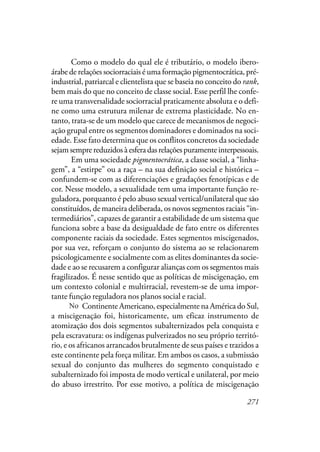271
Como o modelo do qual ele é tributário, o modelo ibero-
árabe de relações sociorraciais é uma formação pigmentocrática, pré-
industrial, patriarcal e clientelista que se baseia no conceito do rank,
bem mais do que no conceito de classe social. Esse perfil lhe confe-
re uma transversalidade sociorracial praticamente absoluta e o defi-
ne como uma estrutura milenar de extrema plasticidade. No en-
tanto, trata-se de um modelo que carece de mecanismos de negoci-
ação grupal entre os segmentos dominadores e dominados na soci-
edade. Esse fato determina que os conflitos concretos da sociedade
sejamsemprereduzidosàesferadasrelaçõespuramenteinterpessoais.
Em uma sociedade pigmentocrática, a classe social, a “linha-
gem”, a “estirpe” ou a raça – na sua definição social e histórica –
confundem-se com as diferenciações e gradações fenotípicas e de
cor. Nesse modelo, a sexualidade tem uma importante função re-
guladora, porquanto é pelo abuso sexual vertical/unilateral que são
constituídos, de maneira deliberada, os novos segmentos raciais “in-
termediários”, capazes de garantir a estabilidade de um sistema que
funciona sobre a base da desigualdade de fato entre os diferentes
componente raciais da sociedade. Estes segmentos miscigenados,
por sua vez, reforçam o conjunto do sistema ao se relacionarem
psicologicamente e socialmente com as elites dominantes da socie-
dade e ao se recusarem a configurar alianças com os segmentos mais
fragilizados. É nesse sentido que as políticas de miscigenação, em
um contexto colonial e multirracial, revestem-se de uma impor-
tante função reguladora nos planos social e racial.
Na Continente Americano, especialmente na América do Sul,
a miscigenação foi, historicamente, um eficaz instrumento de
atomização dos dois segmentos subalternizados pela conquista e
pela escravatura: os indígenas pulverizados no seu próprio territó-
rio, e os africanos arrancados brutalmente de seus países e trazidos a
este continente pela força militar. Em ambos os casos, a submissão
sexual do conjunto das mulheres do segmento conquistado e
subalternizado foi imposta de modo vertical e unilateral, por meio
do abuso irrestrito. Por esse motivo, a política de miscigenação
No
 