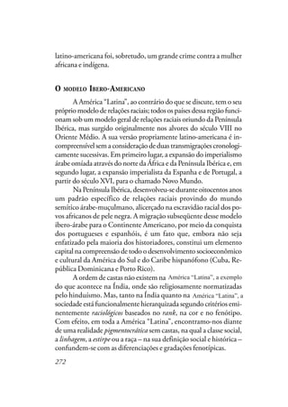 272
latino-americana foi, sobretudo, um grande crime contra a mulher
africana e indígena.
O MODELO IBERO-AMERICANO
A América “Latina”, ao contrário do que se discute, tem o seu
próprio modelo de relações raciais; todos os países dessa região funci-
onam sob um modelo geral de relações raciais oriundo da Península
Ibérica, mas surgido originalmente nos alvores do século VIII no
Oriente Médio. A sua versão propriamente latino-americana é in-
compreensível sem a consideração de duas transmigrações cronologi-
camente sucessivas. Em primeiro lugar, a expansão do imperialismo
árabe omíada através do norte da África e da Península Ibérica e, em
segundo lugar, a expansão imperialista da Espanha e de Portugal, a
partir do século XVI, para o chamado Novo Mundo.
Na Península Ibérica, desenvolveu-se durante oitocentos anos
um padrão específico de relações raciais provindo do mundo
semítico árabe-muçulmano, alicerçado na escravidão racial dos po-
vos africanos de pele negra. A migração subseqüente desse modelo
ibero-árabe para o Continente Americano, por meio da conquista
dos portugueses e espanhóis, é um fato que, embora não seja
enfatizado pela maioria dos historiadores, constitui um elemento
capital na compreensão de todo o desenvolvimento socioeconômico
e cultural da América do Sul e do Caribe hispanófono (Cuba, Re-
pública Dominicana e Porto Rico).
A ordem de castas não existem na América Latina, a exemplo
do que acontece na Índia, onde são religiosamente normatizadas
pelo hinduísmo. Mas, tanto na Índia quanto na América Latina, a
sociedade está funcionalmente hierarquizada segundo critérios emi-
nentemente raciológicos baseados no rank, na cor e no fenótipo.
Com efeito, em toda a América “Latina”, encontramo-nos diante
de uma realidade pigmentocrática sem castas, na qual a classe social,
a linhagem, a estirpe ou a raça – na sua definição social e histórica –
confundem-se com as diferenciações e gradações fenotípicas.
América “Latina”, a exemplo
América “Latina”, a
 