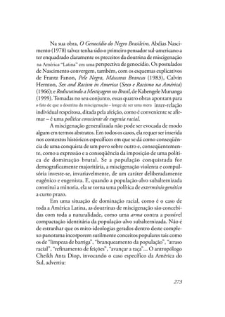 273
Na sua obra, O Genocídio do Negro Brasileiro, Abdias Nasci-
mento (1978) talvez tenha sido o primeiro pensador sul-americano a
ter enquadrado claramente os preceitos da doutrina de miscigenação
na América Latina em uma perspectiva de genocídio. Os postulados
de Nascimento convergem, também, com os esquemas explicativos
de Frantz Fanon, Pele Negra, Máscaras Brancas (1983), Calvin
Hernton, Sex and Racism in America (Sexo e Racismo na América)
(1966);eRediscutindoaMestiçagemnoBrasil,deKabengeleMunanga
(1999).Tomadas no seu conjunto, essas quatro obras apontam para
o fato de que a miscigenação – longe de ser uma mera inter-relação
individual respeitosa, ditada pela afeição, como é conveniente se afir-
mar – é uma política consciente de eugenia racial.
A miscigenação generalizada não pode ser evocada de modo
algum em termos abstratos. Em todos os casos, ela requer ser inserida
nos contextos históricos específicos em que se dá como conseqüên-
cia de uma conquista de um povo sobre outro e, conseqüentemen-
te, como a expressão e a conseqüência da imposição de uma políti-
ca de dominação brutal. Se a população conquistada for
demograficamente majoritária, a miscigenação violenta e compul-
sória investe-se, invariavelmente, de um caráter deliberadamente
eugênico e eugenista. E, quando a população-alvo subalternizada
constitui a minoria, ela se torna uma política de extermínio genético
a curto prazo.
Em uma situação de dominação racial, como é o caso de
toda a América Latina, as doutrinas de miscigenação são concebi-
das com toda a naturalidade, como uma arma contra a possível
compactação identitária da população-alvo subalternizada. Não é
de estranhar que os mito-ideologias gerados dentro deste comple-
xo panorama incorporem sutilmente conceitos populares tais como
os de “limpeza de barriga”, “branqueamento da população”, “atraso
racial”, “refinamento de feições”, “avançar a raça”... O antropólogo
Cheikh Anta Diop, invocando o caso específico da América do
Sul, advertiu:
na América “Latina” em uma
o fato de que a doutrina da miscigenação - longe de ser uma mera
 