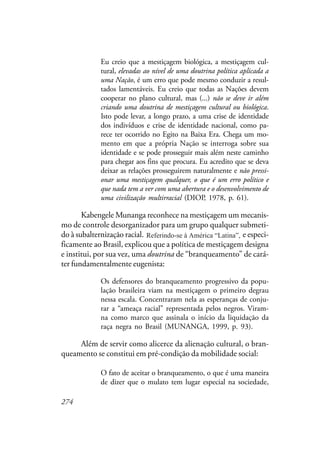 274
Eu creio que a mestiçagem biológica, a mestiçagem cul-
tural, elevadas ao nível de uma doutrina política aplicada a
uma Nação, é um erro que pode mesmo conduzir a resul-
tados lamentáveis. Eu creio que todas as Nações devem
cooperar no plano cultural, mas (...) não se deve ir além
criando uma doutrina de mestiçagem cultural ou biológica.
Isto pode levar, a longo prazo, a uma crise de identidade
dos indivíduos e crise de identidade nacional, como pa-
rece ter ocorrido no Egito na Baixa Era. Chega um mo-
mento em que a própria Nação se interroga sobre sua
identidade e se pode prosseguir mais além neste caminho
para chegar aos fins que procura. Eu acredito que se deva
deixar as relações prosseguirem naturalmente e não pressi-
onar uma mestiçagem qualquer, o que é um erro político e
que nada tem a ver com uma abertura e o desenvolvimento de
uma civilização multirracial (DIOP, 1978, p. 61).
Kabengele Munanga reconhece na mestiçagem um mecanis-
mo de controle desorganizador para um grupo qualquer submeti-
do à subalternização racial. Referindo-se à América Latina, e especi-
ficamente ao Brasil, explicou que a política de mestiçagem designa
e institui, por sua vez, uma doutrina de “branqueamento” de cará-
ter fundamentalmente eugenista:
Os defensores do branqueamento progressivo da popu-
lação brasileira viam na mestiçagem o primeiro degrau
nessa escala. Concentraram nela as esperanças de conju-
rar a “ameaça racial” representada pelos negros. Viram-
na como marco que assinala o início da liquidação da
raça negra no Brasil (MUNANGA, 1999, p. 93).
Além de servir como alicerce da alienação cultural, o bran-
queamento se constitui em pré-condição da mobilidade social:
O fato de aceitar o branqueamento, o que é uma maneira
de dizer que o mulato tem lugar especial na sociedade,
Referindo-se à América “Latina”,
 