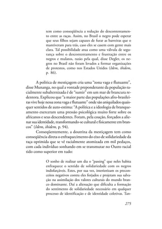 275
tem como conseqüência a redução do descontentamen-
to entre as raças. Assim, no Brasil o negro pode esperar
que seus filhos sejam capazes de furar as barreiras que o
mantiveram para trás, caso eles se casem com gente mais
clara. Tal possibilidade atua como uma válvula de segu-
rança sobre o descontentamento e frustração entre os
negros e mulatos, razão pela qual, disse Degler, os ne-
gros no Brasil não foram levados a formar organizações
de protestos, como nos Estados Unidos (Idem, ibidem,
p. 86).
A política de mestiçagem cria uma “zona vaga e flutuante”,
disse Munanga, no qual a vontade preponderante da população ra-
cialmente subalternizada é de “sumir” em um mar de brancura re-
dentora. Explicou que “a maior parte das populações afro-brasilei-
ras vive hoje nessa zona vaga e flutuante” onde são aniquilados quais-
quer sentidos de auto-estima: “A política e a ideologia de branque-
amento exerceram uma pressão psicológica muito forte sobre os
africanos e seus descendentes. Foram, pela coação, forçados a alie-
nar sua identidade, transformando-se cultural e fisicamente em bran-
cos” (Idem, ibidem, p. 94).
Conseqüentemente, a doutrina da mestiçagem tem como
conseqüência direta o enfraquecimento do eixo de solidariedade da
raça oprimida que se vê racialmente atomizada em mil pedaços,
com cada indivíduo sonhando em se transmutar no Outro racial
tido como superior em tudo:
O sonho de realizar um dia o “passing” que neles habita
enfraquece o sentido de solidariedade com os negros
indisfarçáveis. Estes, por sua vez, interiorizam os precon-
ceitos negativos contra eles forjados e projetam sua salva-
ção na assimilação dos valores culturais do mundo bran-
co dominante. Daí a alienação que dificulta a formação
do sentimento de solidariedade necessário em qualquer
processo de identificação e de identidade coletivas. Tan-
 