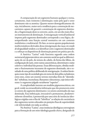 277
A compactação de um segmento humano qualquer o torna,
certamente, mais resistente à dominação; razão pela qual o setor
dominante não se atomiza. Quanto menor demograficamente ele
seja, inicialmente, maior será a tendência para a construção de me-
canismos capazes de garantir a atomização do segmento domina-
do; a fragmentação deste se converte, assim, em um dos mais efica-
zes instrumentos de dominação. A miscigenação vertical/unilateral
imposta pelo segmento dominador corresponde a essa lógica, de-
sempenhando uma função central normativa em um contexto
multiétnico e multirracial. De fato, os novos aportes populacionais
multicromáticos derivados dessa miscigenação das raças em estado
de desigualdade tendem a se identificar com o segmento dominador
e a reforçar os dispositivos de dominação postos em prática por ele.
A América “Latina” toda funciona segundo uma ordem
sociorracial pigmentocrática; um contexto social no qual as diferenci-
ações da cor da pele, da textura do cabelo, da forma dos lábios, da
configuraçãodonariz,entreoutrascaracterísticas,determinamostatus
coletivo e individual das pessoas. Essas diferenciações, obtidas medi-
ante o fracionamento incessante do segmento dominado, são o re-
sultado de uma política deliberada de miscigenação. A ordem hierár-
quicanestetipodesociedadegiraemtornodedoispólosexcludentes;
entre estes, existe um enorme terreno movediço feito de “identida-
des” nebulosas, inconclusas, flutuantes e desconexas, cujo único refe-
rente é o segmento julgado racialmente “superior”.
A complexidade inerente aos modelos pigmentocráticos, em
geral, reside na extraordinária imbricação que eles promovem entre
os setores do segmento dominante e os setores atomizados da raça
dominada. Essa imbricação, irrecusável e permanente, fundamen-
talmente clientelista, é promovida por uma série de instâncias ideo-
lógicas erigidas com o fim de “lubrificar” as relações de coexistência
dos segmentos raciais colocados em posições fixas de superioridade
e de inferioridade em todas as esferas.
Na América “Latina”, essas instâncias ideológicas convergiram
para a formação de um mito-ideologia guarda-chuva, designado de
 