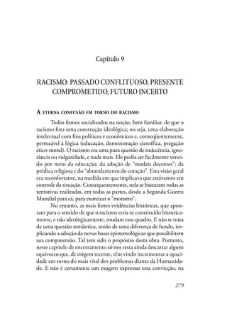 279
Capítulo 9
RACISMO:PASSADOCONFLITUOSO,PRESENTE
COMPROMETIDO,FUTUROINCERTO
A ETERNA CONFUSÃO EM TORNO DO RACISMO
Todos fomos socializados na noção, bem familiar, de que o
racismo fora uma construção ideológica; ou seja, uma elaboração
intelectual com fins políticos e econômicos e, conseqüentemente,
permeável à lógica (educação, demonstração científica, pregação
ético-moral). O racismo era uma pura questão de indecência, igno-
rância ou vulgaridade, e nada mais. Ele podia ser facilmente venci-
do por meio da educação; da adoção de “modais decentes”; da
prédica religiosa e do “abrandamento do coração”. Esta visão geral
era reconfortante, na medida em que implicava que estávamos em
controle da situação. Consequentemente, nela se basearam todas as
tentativas realizadas, em todas as partes, desde a Segunda Guerra
Mundial para cá, para exorcizar o “monstro”.
No entanto, as mais fortes evidências históricas, que apon-
tam para o sentido de que o racismo teria se constituído historica-
mente, e não ideologicamente, mudam esse quadro. E não se trata
de uma questão semântica, senão de uma diferença de fundo, im-
plicando a adoção de novas bases epistemológicas que possibilitem
sua compreensão. Tal tem sido o propósito desta obra. Portanto,
neste capítulo de encerramento só nos resta ainda descartar alguns
equívocos que, de origem recente, têm vindo incrementar a opaci-
dade em torno do mais vital dos problemas diante da Humanida-
de. E não é certamente um exagero expressar essa convicção, na
 