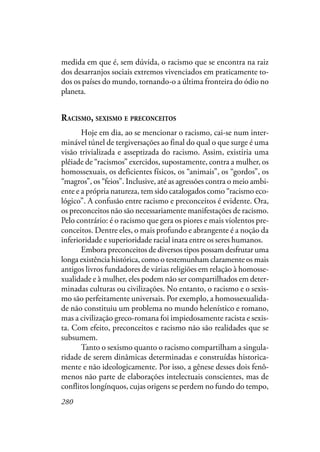 280
medida em que é, sem dúvida, o racismo que se encontra na raiz
dos desarranjos sociais extremos vivenciados em praticamente to-
dos os países do mundo, tornando-o a última fronteira do ódio no
planeta.
RACISMO, SEXISMO E PRECONCEITOS
Hoje em dia, ao se mencionar o racismo, cai-se num inter-
minável túnel de tergiversações ao final do qual o que surge é uma
visão trivializada e asseptizada do racismo. Assim, existiria uma
plêiade de “racismos” exercidos, supostamente, contra a mulher, os
homossexuais, os deficientes físicos, os “animais”, os “gordos”, os
“magros”, os “feios”. Inclusive, até as agressões contra o meio ambi-
ente e a própria natureza, tem sido catalogados como “racismo eco-
lógico”. A confusão entre racismo e preconceitos é evidente. Ora,
os preconceitos não são necessariamente manifestações de racismo.
Pelo contrário: é o racismo que gera os piores e mais violentos pre-
conceitos. Dentre eles, o mais profundo e abrangente é a noção da
inferioridade e superioridade racial inata entre os seres humanos.
Embora preconceitos de diversos tipos possam desfrutar uma
longa existência histórica, como o testemunham claramente os mais
antigos livros fundadores de várias religiões em relação à homosse-
xualidade e à mulher, eles podem não ser compartilhados em deter-
minadas culturas ou civilizações. No entanto, o racismo e o sexis-
mo são perfeitamente universais. Por exemplo, a homossexualida-
de não constituiu um problema no mundo helenístico e romano,
mas a civilização greco-romana foi impiedosamente racista e sexis-
ta. Com efeito, preconceitos e racismo não são realidades que se
subsumem.
Tanto o sexismo quanto o racismo compartilham a singula-
ridade de serem dinâmicas determinadas e construídas historica-
mente e não ideologicamente. Por isso, a gênese desses dois fenô-
menos não parte de elaborações intelectuais conscientes, mas de
conflitos longínquos, cujas origens se perdem no fundo do tempo,
 