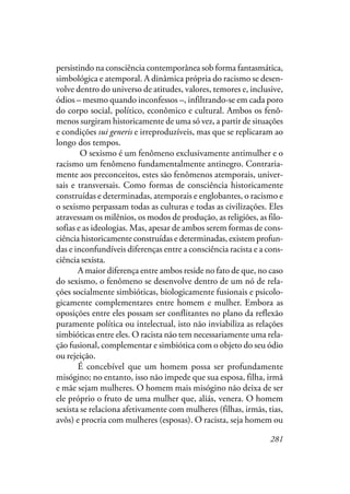 281
persistindo na consciência contemporânea sob forma fantasmática,
simbológica e atemporal. A dinâmica própria do racismo se desen-
volve dentro do universo de atitudes, valores, temores e, inclusive,
ódios – mesmo quando inconfessos –, infiltrando-se em cada poro
do corpo social, político, econômico e cultural. Ambos os fenô-
menos surgiram historicamente de uma só vez, a partir de situações
e condições sui generis e irreproduzíveis, mas que se replicaram ao
longo dos tempos.
O sexismo é um fenômeno exclusivamente antimulher e o
racismo um fenômeno fundamentalmente antinegro. Contraria-
mente aos preconceitos, estes são fenômenos atemporais, univer-
sais e transversais. Como formas de consciência historicamente
construídas e determinadas, atemporais e englobantes, o racismo e
o sexismo perpassam todas as culturas e todas as civilizações. Eles
atravessam os milênios, os modos de produção, as religiões, as filo-
sofias e as ideologias. Mas, apesar de ambos serem formas de cons-
ciência historicamente construídas e determinadas, existem profun-
das e inconfundíveis diferenças entre a consciência racista e a cons-
ciência sexista.
A maior diferença entre ambos reside no fato de que, no caso
do sexismo, o fenômeno se desenvolve dentro de um nó de rela-
ções socialmente simbióticas, biologicamente fusionais e psicolo-
gicamente complementares entre homem e mulher. Embora as
oposições entre eles possam ser conflitantes no plano da reflexão
puramente política ou intelectual, isto não inviabiliza as relações
simbióticas entre eles. O racista não tem necessariamente uma rela-
ção fusional, complementar e simbiótica com o objeto do seu ódio
ou rejeição.
É concebível que um homem possa ser profundamente
misógino; no entanto, isso não impede que sua esposa, filha, irmã
e mãe sejam mulheres. O homem mais misógino não deixa de ser
ele próprio o fruto de uma mulher que, aliás, venera. O homem
sexista se relaciona afetivamente com mulheres (filhas, irmãs, tias,
avôs) e procria com mulheres (esposas). O racista, seja homem ou
 
