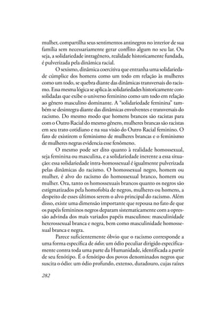282
mulher, compartilha seus sentimentos antinegros no interior de sua
família sem necessariamente gerar conflito algum no seu lar. Ou
seja, a solidariedade intragênero, realidade historicamente fundada,
é pulverizada pela dinâmica racial.
O sexismo, dinâmica coercitiva que entranha uma solidarieda-
de cúmplice dos homens como um todo em relação às mulheres
como um todo, se quebra diante das dinâmicas transversais do racis-
mo.Essamesmalógicaseaplicaàssolidariedadeshistoricamentecon-
solidadas que exibe o universo feminino como um todo em relação
ao gênero masculino dominante. A “solidariedade feminina” tam-
bém se desintegra diante das dinâmicas envolventes e transversais do
racismo. Do mesmo modo que homens brancos são racistas para
com o Outro Racial do mesmo gênero, mulheres brancas são racistas
em seu trato cotidiano e na sua visão do Outro Racial feminino. O
fato de existirem o feminismo de mulheres brancas e o feminismo
de mulheres negras evidencia esse fenômeno.
O mesmo pode ser dito quanto à realidade homossexual,
seja feminina ou masculina, e a solidariedade inerente a essa situa-
ção: essa solidariedade intra-homossexual é igualmente pulverizada
pelas dinâmicas do racismo. O homossexual negro, homem ou
mulher, é alvo do racismo do homossexual branco, homem ou
mulher. Ora, tanto os homossexuais brancos quanto os negros são
estigmatizados pela homofobia de negros, mulheres ou homens, a
despeito de esses últimos serem o alvo principal do racismo. Além
disso, existe uma dimensão importante que repousa no fato de que
os papéis femininos negros deparam sistematicamente com a opres-
são advinda dos mais variados papéis masculinos: masculinidade
heterossexual branca e negra, bem como masculinidade homosse-
xual branca e negra.
Parece suficientemente óbvio que o racismo corresponde a
uma forma específica de ódio; um ódio peculiar dirigido especifica-
mente contra toda uma parte da Humanidade, identificada a partir
de seu fenótipo. É o fenótipo dos povos denominados negros que
suscita o ódio: um ódio profundo, extenso, duradouro, cujas raízes
 