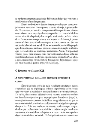 283
se perdem na memória esquecida da Humanidade e que remetem a
insolúveis conflitos longínquos.
Em si, o ódio é parte dos sentimentos catalogados como pro-
priamente humanos, tanto quanto o amor, a inveja, a generosida-
de. No entanto, na medida em que esse ódio específico se vê con-
centrado em uma parte igualmente específica da comunidade hu-
mana, identificada principalmente pelo seu fenótipo, o ódio racista
deixa de ser uma mera questão de sentimento ou de interação pura-
mente afetiva entre os indivíduos para se converter em um sistema
normativodarealidadesocial.Detalsorte,essaformadeódiogrupal,
que denominamos racismo, torna-se uma estruturação sistêmica
que rege o destino da sociedade racializada. Assim, é impossível
virar as costas para uma das mais marcantes realidades da vida nas
sociedadeschamadasmodernas,especialmentenoséculoXXI,asaber,
a gestão racializada e monopolista dos recursos da sociedade, tanto
em nível nacional quanto em nível planetário.
O RACISMO NO SÉCULO XXI
A MONOPOLIZAÇÃO RACIAL DOS RECURSOS: BENEFÍCIOS E
CUSTOS
É inútil discutir acerca do ódio racial sem remeter aos custos
e benefícios que ele implica para todos os segmentos e atores sociais
que compõem as sociedades e nações historicamente racializadas.
De início, descartamos a idéia de que o racismo possa não resultar
em benefícios explícitos para as populações fenotípicas (raças) e,
conseqüentemente, para os indivíduos integrados nelas ou que se
encontram social, econômica e culturalmente abrigados e protegi-
dos por ela. Pois, em nenhum momento, se deve esquecer que,
desde o que conhecemos do seu inicio, o racismo surgiu e se desen-
volveu em torno da luta pela posse e a preservação monopolista
dos recursos vitais da sociedade. Na Antiguidade, esses recursos eram
 