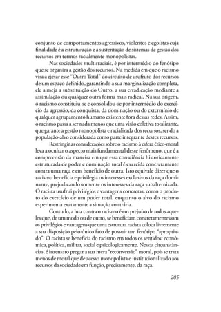 285
conjunto de comportamentos agressivos, violentos e egoístas cuja
finalidade é a estruturação e a sustentação de sistemas de gestão dos
recursos em termos racialmente monopolistas.
Nas sociedades multirraciais, é por intermédio do fenótipo
que se organiza a gestão dos recursos. Na medida em que o racismo
visa a ejetar esse “OutroTotal” do circuito de usufruto dos recursos
de um espaço definido, garantindo a sua marginalização completa,
ele almeja a substituição do Outro, a sua erradicação mediante a
assimilação ou qualquer outra forma mais radical. Na sua origem,
o racismo constituiu-se e consolidou-se por intermédio do exercí-
cio da agressão, da conquista, da dominação ou do extermínio de
qualquer agrupamento humano existente fora dessas redes. Assim,
o racismo passa a ser nada menos que uma visão coletiva totalizante,
que garante a gestão monopolista e racializada dos recursos, sendo a
população-alvo considerada como parte integrante destes recursos.
Restringirasconsideraçõessobreoracismoàesferaético-moral
leva a ocultar o aspecto mais fundamental deste fenômeno, que é a
compreensão da maneira em que essa consciência historicamente
estruturada de poder e dominação total é exercida concretamente
contra uma raça e em benefício de outra. Isto equivale dizer que o
racismo beneficia e privilegia os interesses exclusivos da raça domi-
nante, prejudicando somente os interesses da raça subalternizada.
O racista usufrui privilégios e vantagens concretas, como o produ-
to do exercício de um poder total, enquanto o alvo do racismo
experimenta exatamente a situação contrária.
Contudo, a luta contra o racismo é em prejuízo de todos aque-
les que, de um modo ou de outro, se beneficiam concretamente com
os privilégios e vantagens que uma estrutura racista coloca livremente
a sua disposição pelo único fato de possuir um fenótipo “apropria-
do”. O racista se beneficia do racismo em todos os sentidos: econô-
mica, política, militar, social e psicologicamente. Nessas circunstân-
cias, é insensato pregar a sua mera “reconversão” moral, pois se trata
menos de moral que de acesso monopolista e institucionalizado aos
recursos da sociedade em função, precisamente, da raça.
 
