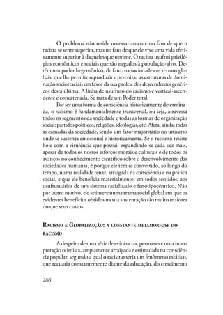 286
O problema não reside necessariamente no fato de que o
racista se sente superior, mas no fato de que ele vive uma vida efeti-
vamente superior à daqueles que oprime. O racista usufrui privilé-
gios econômicos e sociais que são negados à população-alvo. De-
tém um poder hegemônico, de fato, na sociedade em termos glo-
bais, que lhe permite reproduzir e perenizar as estruturas de domi-
nação sociorraciais em favor da sua prole e dos descendentes genéti-
cos desta última. A linha de usufruto do racismo é vertical-ascen-
dente e concatenada. Se trata de um Poder total.
Por ser uma forma de consciência historicamente determina-
da, o racismo é fundamentalmente transversal, ou seja, atravessa
todos os segmentos da sociedade e todas as formas de organização
social: partidos políticos, religiões, ideologias, etc. Afeta, ainda, todas
as camadas da sociedade, sendo um fator majoritário no universo
onde se sustenta emocional e historicamente. Se o racismo resiste
hoje com a virulência que possui, expandindo-se cada vez mais,
apesar de todos os nossos esforços morais e culturais e de todos os
avanços no conhecimento científico sobre o desenvolvimento das
sociedades humanas, é porque ele tem se convertido, ao longo do
tempo, numa realidade tenaz, arraigada na consciência e na prática
social, e que ele beneficia materialmente, em todos sentidos, aos
usufrutuários de um sistema racializado e fenotipocêntrico. Não
por outro motivo, ele se insere numa trama social global em que os
evidentes benefícios obtidos na sua sustentação são muito maiores
do que seus custos.
RACISMO E GLOBALIZAÇÃO: A CONSTANTE METAMORFOSE DO
RACISMO
A despeito de uma série de evidências, permanece uma inter-
pretação otimista, amplamente arraigada e estimulada na consciên-
cia popular, segundo a qual o racismo seria um fenômeno estático,
que recuaria constantemente diante da educação, do crescimento
 