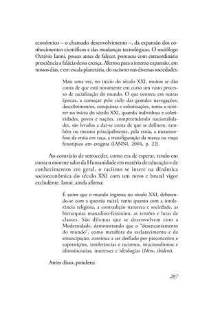 287
econômico – o chamado desenvolvimento –, da expansão dos co-
nhecimentos científicos e das mudanças tecnológicas. O sociólogo
Octávio Ianni, pouco antes de falecer, pontuou com extraordinária
presciência a falácia dessa crença. Alertou para a intensa expansão, em
nossosdias,eemescalaplanetária,doracismonasdiversassociedades:
Mais uma vez, no início do século XXI, muitos se dão
conta de que está novamente em curso um vasto proces-
so de racialização do mundo. O que ocorreu em outras
épocas, a começar pelo ciclo das grandes navegações,
descobrimentos, conquistas e colonizações, torna a ocor-
rer no início do século XXI, quando indivíduos e coleti-
vidades, povos e nações, compreendendo nacionalida-
des, são levados a dar-se conta de que se definem, tam-
bém ou mesmo principalmente, pela etnia, a metamor-
fose da etnia em raça, a transfiguração da marca ou traço
fenotípico em estigma (IANNI, 2004, p. 22).
Ao contrário de retroceder, como era de esperar, tendo em
conta o enorme salto da Humanidade em matéria de educação e de
conhecimentos em geral, o racismo se insere na dinâmica
socioeconômica do século XXI com um novo e brutal vigor
excludente. Ianni, ainda afirma:
É assim que o mundo ingressa no século XXI, debaten-
do-se com a questão racial, tanto quanto com a intole-
rância religiosa, a contradição natureza e sociedade, as
hierarquias masculino-feminino, as tensões e lutas de
classes. São dilemas que se desenvolvem com a
Modernidade, demonstrando que o “desencantamento
do mundo”, como metáfora do esclarecimento e da
emancipação, continua a ser desfiado por preconceitos e
superstições, intolerâncias e racismos, irracionalismos e
idiossincrasias, interesses e ideologias (Idem, ibidem).
Antes disso, pondera:
 
