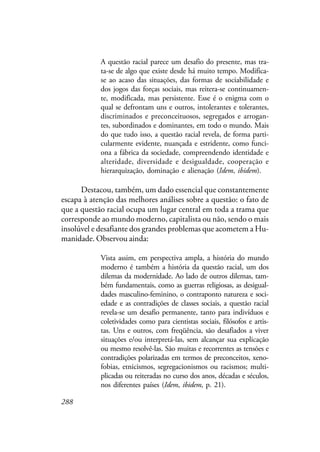 288
A questão racial parece um desafio do presente, mas tra-
ta-se de algo que existe desde há muito tempo. Modifica-
se ao acaso das situações, das formas de sociabilidade e
dos jogos das forças sociais, mas reitera-se continuamen-
te, modificada, mas persistente. Esse é o enigma com o
qual se defrontam uns e outros, intolerantes e tolerantes,
discriminados e preconceituosos, segregados e arrogan-
tes, subordinados e dominantes, em todo o mundo. Mais
do que tudo isso, a questão racial revela, de forma parti-
cularmente evidente, nuançada e estridente, como funci-
ona a fábrica da sociedade, compreendendo identidade e
alteridade, diversidade e desigualdade, cooperação e
hierarquização, dominação e alienação (Idem, ibidem).
Destacou, também, um dado essencial que constantemente
escapa à atenção das melhores análises sobre a questão: o fato de
que a questão racial ocupa um lugar central em toda a trama que
corresponde ao mundo moderno, capitalista ou não, sendo o mais
insolúvel e desafiante dos grandes problemas que acometem a Hu-
manidade. Observou ainda:
Vista assim, em perspectiva ampla, a história do mundo
moderno é também a história da questão racial, um dos
dilemas da modernidade. Ao lado de outros dilemas, tam-
bém fundamentais, como as guerras religiosas, as desigual-
dades masculino-feminino, o contraponto natureza e soci-
edade e as contradições de classes sociais, a questão racial
revela-se um desafio permanente, tanto para indivíduos e
coletividades como para cientistas sociais, filósofos e artis-
tas. Uns e outros, com freqüência, são desafiados a viver
situações e/ou interpretá-las, sem alcançar sua explicação
ou mesmo resolvê-las. São muitas e recorrentes as tensões e
contradições polarizadas em termos de preconceitos, xeno-
fobias, etnicismos, segregacionismos ou racismos; multi-
plicadas ou reiteradas no curso dos anos, décadas e séculos,
nos diferentes países (Idem, ibidem, p. 21).
 