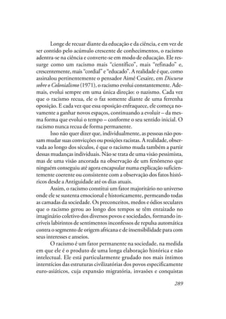 289
Longe de recuar diante da educação e da ciência, e em vez de
ser contido pelo acúmulo crescente de conhecimentos, o racismo
adentra-se na ciência e converte-se em modo de educação. Ele res-
surge como um racismo mais “científico”, mais “refinado” e,
crescentemente, mais “cordial” e “educado”. A realidade é que, como
assinalou pertinentemente o pensador Aimé Cesaire, em Discurso
sobre o Colonialismo (1971), o racismo evolui constantemente. Ade-
mais, evolui sempre em uma única direção: o nazismo. Cada vez
que o racismo recua, ele o faz somente diante de uma ferrenha
oposição. E cada vez que essa oposição enfraquece, ele começa no-
vamente a ganhar novos espaços, continuando a evoluir – da mes-
ma forma que evolui o tempo – conforme o seu sentido inicial. O
racismo nunca recua de forma permanente.
Isso não quer dizer que, individualmente, as pessoas não pos-
sam mudar suas convicções ou posições racistas. A realidade, obser-
vada ao longo dos séculos, é que o racismo muda também a partir
dessas mudanças individuais. Não se trata de uma visão pessimista,
mas de uma visão ancorada na observação de um fenômeno que
ninguém conseguiu até agora encapsular numa explicação suficien-
temente coerente ou consistente com a observação dos fatos histó-
ricos desde a Antiguidade até os dias atuais.
Assim, o racismo constitui um fator majoritário no universo
onde ele se sustenta emocional e historicamente, permeando todas
as camadas da sociedade. Os preconceitos, medos e ódios seculares
que o racismo gerou ao longo dos tempos se têm enraizado no
imaginário coletivo dos diversos povos e sociedades, formando in-
críveis labirintos de sentimentos inconfessos de repulsa automática
contra o segmento de origem africana e de insensibilidade para com
seus interesses e anseios.
O racismo é um fator permanente na sociedade, na medida
em que ele é o produto de uma longa elaboração histórica e não
intelectual. Ele está particularmente grudado nos mais íntimos
interstícios das estruturas civilizatórias dos povos especificamente
euro-asiáticos, cuja expansão migratória, invasões e conquistas
 
